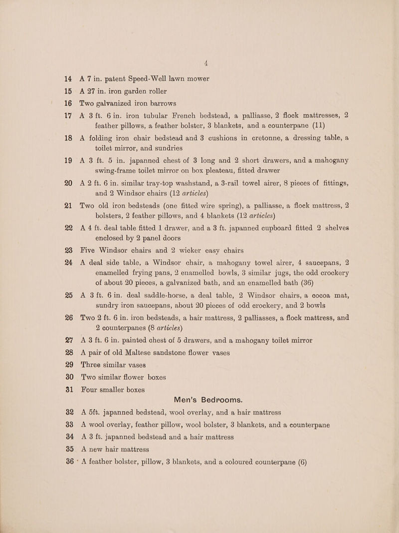 14 15 16 17 18 19 20 21 22 23 24 20 4 A 7 in. patent Speed-Well lawn mower A 27 in. iron garden roller Two galvanized iron barrows A 3 ft. 6in. iron tubular French bedstead, a palliasse, 2 flock mattresses, 2 feather pillows, a feather bolster, 3 blankets, and a counterpane (11) A folding iron chair bedstead and 3 cushions in cretonne, a dressing table, a toilet mirror, and sundries A 3 ft. 5 in. japanned chest of 3 long and 2 short drawers, and a mahogany swing-frame toilet mirror on box pleateau, fitted drawer A 2 ft. 6 in. similar tray-top washstand, a 3-rail towel airer, 8 pieces of fittings, and 2 Windsor chairs (12 artecles) Two old iron bedsteads (one fitted wire spring), a palliasse, a flock mattress, 2 bolsters, 2 feather pillows, and 4 blankets (12 articles) A 4 ft. deal table fitted 1 drawer, and a 3 ft. japanned cupboard fitted 2 shelves enclosed by 2 panel doors Five Windsor chairs and 2 wicker easy chairs A deal side table, a Windsor chair, a mahogany towel airer, 4 saucepans, 2 enamelled frying pans, 2 enamelled bowls, 3 similar jugs, the odd crockery of about 20 pieces, a galvanized bath, and an enamelled bath (36) A 8ft. 6in. deal saddle-horse, a deal table, 2 Windsor chairs, a cocoa mat, sundry iron saucepans, about 20 pieces of odd crockery, and 2 bowls Two 2 ft. 6 in. iron bedsteads, a hair mattress, 2 palliasses, a flock mattress, and 2 counterpanes (8 articles) A 3 ft. 6 in. painted chest of 5 drawers, and a mahogany toilet mirror A pair of old Maltese sandstone flower vases Three similar vases T'wo similar flower boxes Four smaller boxes Men’s Bedrooms. A dft. japanned bedstead, wool overlay, and a hair mattress A wool overlay, feather pillow, wool bolster, 3 blankets, and a counterpane A 3 ft. japanned bedstead and a hair mattress A new hair mattress
