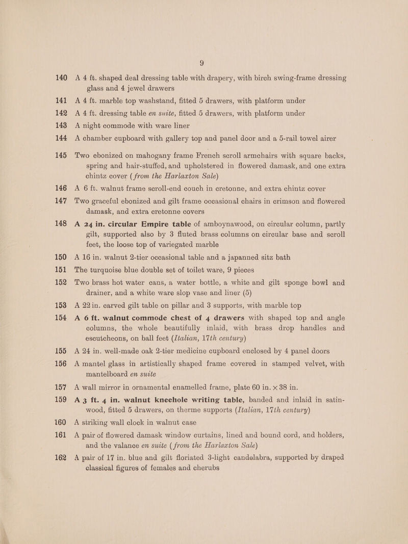 140 141 142 143 144 145 146 147 148 150 151 152 153 154 155 156 157 159 160 161 162 9 A 4 ft. shaped deal dressing table with drapery, with birch swing-frame dressing glass and 4 jewel drawers A 4 ft. marble top washstand, fitted 5 drawers, with platform under A 4 ft. dressing table en suzte, fitted 5 drawers, with platform under A night commode with ware liner A chamber cupboard with gallery top and panel door and a 5-rail towel airer Two ebonized on mahogany frame French scroll armchairs with square backs, spring and hair-stuffed, and upholstered in flowered damask, and one extra chintz cover (from the Harlaxton Sale) A 6 ft. walnut frame seroll-end couch in cretonne, and extra chintz cover Two graceful ebonized and gilt frame occasional chairs in crimson and flowered damask, and extra cretonne covers A 24 in. circular Empire table of amboynawood, on circular column, partly gilt, supported also by 3 fluted brass columns on circular base and scroll feet, the loose top of variegated marble A 16 in. walnut 2-tier occasional table and a japanned sitz bath The turquoise blue double set of toilet ware, 9 pieces Two brass hot water cans, a water bottle, a white and gilt sponge bowl and drainer, and a white ware slop vase and liner (5) A 22 in. carved gilt table on pillar and 3 supports, with marble top A 6 ft. walnut commode chest of 4 drawers with shaped top and angle columns, the whole beautifully inlaid, with brass drop handles and escutcheons, on ball feet (Italian, 17th century) A 24 in. well-made oak 2-tier medicine cupboard enclosed by 4 panel doors A mantel glass in artistically shaped frame covered in stamped velvet, with mantelboard en sucte A wall mirror in ornamental enamelled frame, plate 60 in. x 38 in. A 3 ft. 4 in. walnut kneehole writing table, banded and inlaid in gatin- wood, fitted 5 drawers, on therme supports (Italian, 17th century) A striking wall clock in walnut case A pair of flowered damask window curtains, lined and bound cord, and holders, and the valance en swite ( from the Harlaxton Sale) A pair of 17 in. blue and gilt floriated 3-light candelabra, supported by draped classical figures of females and cherubs