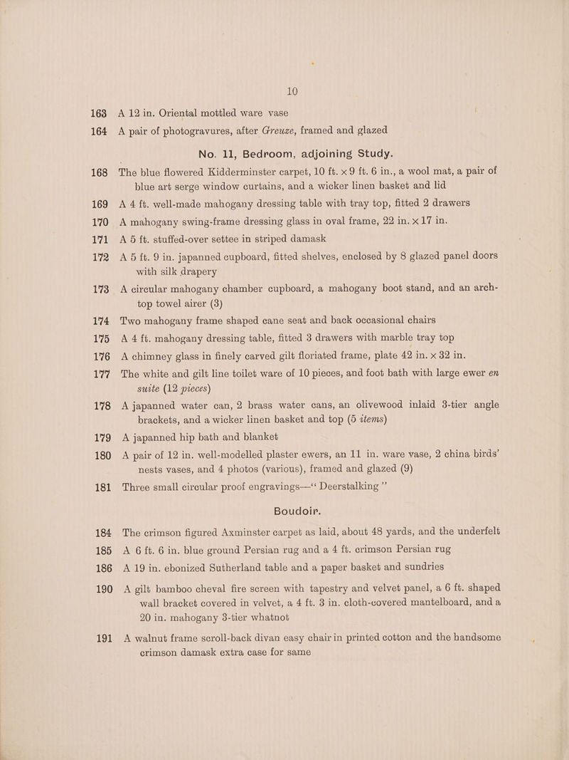 163 164 168 169 170 171 172 173 174 175 176 177 178 179 180 181 184 185 186 190 191 10 A 12 in. Oriental mottled ware vase A pair of photogravures, after Greuze, framed and glazed No. 11, Bedroom, adjoining Study. The blue flowered Kidderminster carpet, 10 ft. x 9 ft. 6 in., a wool mat, a pair of blue art serge window curtains, and a wicker linen basket and lid A 4 ft. well-made mahogany dressing table with tray top, fitted 2 drawers A mahogany swing-frame dressing glass in oval frame, 22 in. x 17 in. A 6 ft. stuffed-over settee in striped damask A 5 ft. 9 in. japanned cupboard, fitted shelves, enclosed by 8 glazed panel doors with silk drapery A circular mahogany chamber cupboard, a mahogany boot stand, and an arch- top towel airer (3) 7 Two mahogany frame shaped cane seat and back occasional chairs A 4 ft. mahogany dressing table, fitted 3 drawers with marble tray top A chimney glass in finely carved gilt floriated frame, plate 42 in. x 82 in, The white and gilt line toilet ware of 10 pieces, and foot bath with large ewer en suite (12 preces) A japanned water can, 2 brass water cans, an olivewood inlaid 3-tier angle brackets, and a wicker linen basket and top (5 ztems) A japanned hip bath and blanket A pair of 12 in. well-modelled plaster ewers, an 11 in. ware vase, 2 china birds’ nests vases, and 4 photos (various), framed and glazed (9) Three small circular proof engravings—‘ Deerstalking ”’ Boudoir. The crimson figured Axminster carpet as laid, about 48 yards, and the underfelt A 6 ft. 6 in. blue ground Persian rug and a 4 ff. crimson Persian rug A 19 in. ebonized Sutherland table and a paper basket and sundries A gilt bamboo cheval fire screen with tapestry and velvet panel, a 6 ft. shaped wall bracket covered in velvet, a 4 ft. 3 in. cloth-covered mantelboard, and a 20 in. mahogany 3-tier whatnot A walnut frame scroll-back divan easy chairin printed cotton and the handsome crimson damask extra case for same