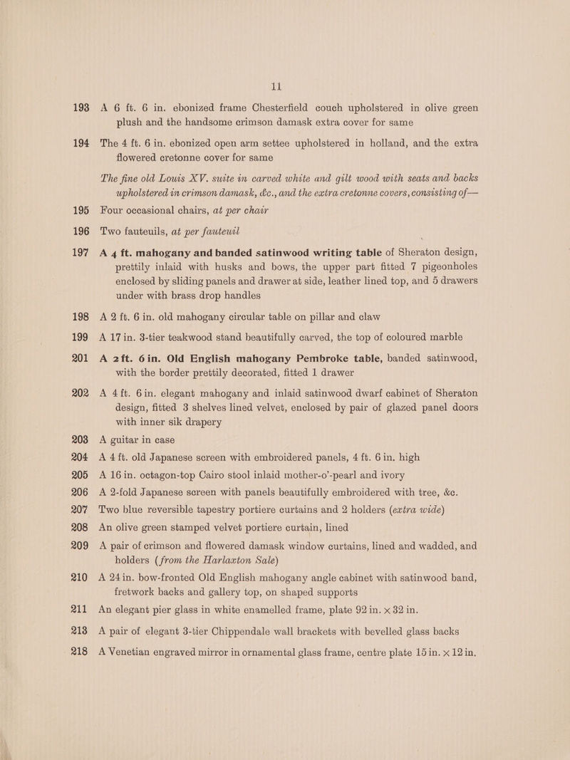 193 194 195 196 197 198 199 201 202 203 204 205 206 207 208 209 210 211 213 218 tt A 6 ft. 6 in. ebonized frame Chesterfield couch upholstered in olive green plush and the handsome crimson damask extra cover for same The 4 ft. 6 in. ebonized open arm settee upholstered in holland, and the extra flowered cretonne cover for same The fine old Lowis XV. suite in carved white and gilt wood with seats and backs upholstered in crimson damask, &amp;c., and the extra cretonne covers, consisting of— Four occasional chairs, at per chair Two fauteuils, at per fauteusl A 4 ft. mahogany and banded satinwood writing table of Sheraton design, prettily inlaid with husks and bows, the upper part fitted 7 pigeonholes enclosed by sliding panels and drawer at side, leather lined top, and 5 drawers under with brass drop handles A 2 ft. 6 in. old mahogany circular table on pillar and claw A 17 in. 3-tier teakwood stand beautifully carved, the top of coloured marble A 2ft. 6in. Old English mahogany Pembroke table, banded satinwood, with the border prettily decorated, fitted 1 drawer A 4ft. 6in. elegant mahogany and inlaid satinwood dwarf cabinet of Sheraton design, fitted 3 shelves lined velvet, enclosed by pair of glazed panel doors with inner sik drapery A guitar in case A 4 ft. old Japanese screen with embroidered panels, 4 ft. 6in. high A 16 in. octagon-top Cairo stool inlaid mother-o’-pearl and ivory A 2-fold Japanese screen with panels beautifully embroidered with tree, &amp;c. Two blue reversible tapestry portiere curtains and 2 holders (extra wide) An olive green stamped velvet portiere curtain, lined A pair of crimson and flowered damask window curtains, lined and wadded, and holders (from the Harlaxton Sale) A 24 in. bow-fronted Old English mahogany angle cabinet with satinwood band, fretwork backs and gallery top, on shaped supports An elegant pier glass in white enamelled frame, plate 92 in. x 32 in. A pair of elegant 3-tier Chippendale wall brackets with bevelled glass backs A Venetian engraved mirror in ornamental glass frame, centre plate 15 in. x 12 in.