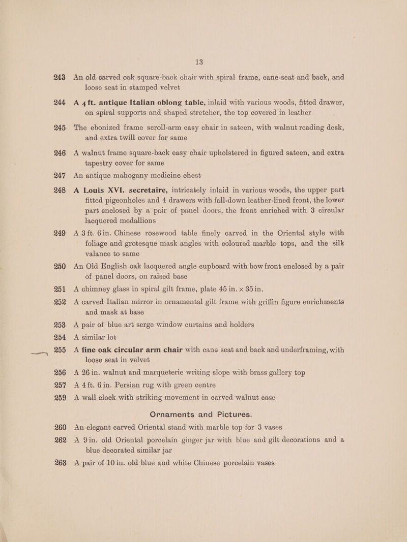 243 244 245 246 247 248 249 250 251 252 253 254 209 206 207 209 260 262 263 13 An old carved oak square-back chair with spiral frame, cane-seat and back, and loose seat in stamped velvet A 4ft. antique Italian oblong table, inlaid with various woods, fitted drawer, on spiral supports and shaped stretcher, the top covered in leather The ebonized frame scroll-arm easy chair in sateen, with walnut reading desk, and extra twill cover for same A walnut frame square-back easy chair upholstered in figured sateen, and extra tapestry cover for same An antique mahogany medicine chest A Louis XVI. secretaire, intricately inlaid in various woods, the upper part fitted pigeonholes and 4 drawers with fall-down leather-lined front, the lower part enclosed by a pair of panel doors, the front enriched with 3 circular lacquered medallions A 3{t. 6in. Chinese rosewood table finely carved in the Oriental style with foliage and grotesque mask angles with coloured marble tops, and the silk valance to same An Old English oak lacquered angle cupboard with bow front enclosed by a pair of panel doors, on raised base | A chimney glass in spiral gilt frame, plate 45 in. x 35 in. A carved Italian mirror in ornamental gilt frame with griffin figure enrichments and mask at base A pair of blue art serge window curtains and holders A similar lot A fine oak circular arm chair with cane seat and back and underframing, with loose seat in velvet A 26 in. walnut and marqueterie writing slope with brass gallery top A 4ft. Gin. Persian rug with green centre A wall clock with striking movement in carved walnut case Ornaments and Pictures. An elegant carved Oriental stand with marble top for 3 vases A Qin. old Oriental porcelain ginger jar with blue and gilt decorations and a blue decorated similar jar A pair of 10 in. old blue and white Chinese porcelain vases