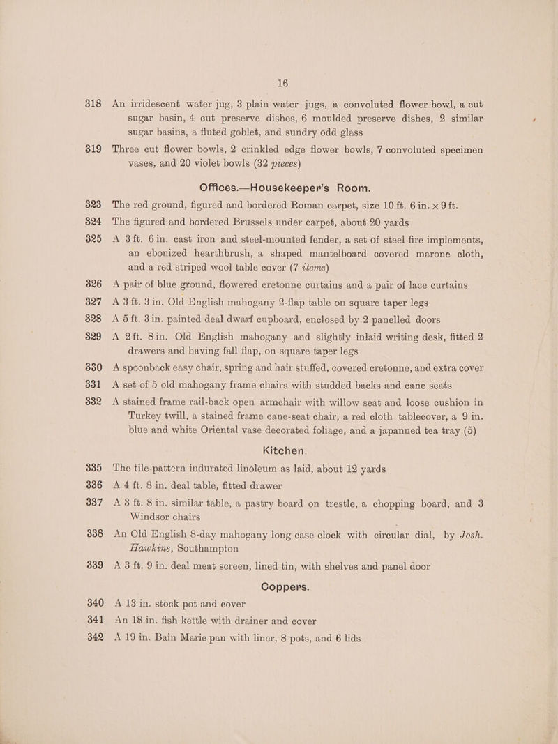 318 319 323 324 325 326 327 328 329 300 331 332 339 336 337 338 339 340 341 16 An irridescent water jug, 3 plain water jugs, a convoluted flower bowl, a cut sugar basin, 4 cut preserve dishes, 6 moulded preserve dishes, 2 similar sugar basins, a fluted goblet, and sundry odd glass Three cut flower bowls, 2 crinkled edge flower bowls, 7 convoluted specimen vases, and 20 violet bowls (32 pveces) Offices.—Housekeeper’s Room. The red ground, figured and bordered Roman carpet, size 10 ft. 6 in. x 9 ft. The figured and bordered Brussels under carpet, about 20 yards A 3ft. 6in. cast iron and steel-mounted fender, a set of steel fire implements, an ebonized hearthbrush, a shaped mantelboard covered marone cloth, and a red striped wool table cover (7 items) A pair of blue ground, flowered cretonne curtains and a pair of lace curtains A 3ft. 3in. Old English mahogany 2-flap table on square taper legs A 51ft. 3in. painted deal dwarf cupboard, enclosed by 2 panelled doors A 2ft. 8in. Old English mahogany and slightly inlaid writing desk, fitted 2 drawers and having fall flap, on square taper legs A spoonback easy chair, spring and hair stuffed, covered cretonne, and extra cover A set of 5 old mahogany frame chairs with studded backs and cane seats A stained frame rail-back open armchair with willow seat and loose cushion in Turkey twill, a stained frame cane-seat chair, a red cloth tablecover, a 9 in. blue and white Oriental vase decorated foliage, and a japanned tea tray (5) Kitchen. The tile-pattern indurated linoleum as laid, about 12 yards A 4 ft. 8 in. deal table, fitted drawer A 3 ft. 8 in. similar table, a pastry board on trestle, a chopping board, and 3 Windsor chairs An Old English 8-day mahogany long case clock with circular dial, by Josh. Hawkins, Southampton A 3 ft. 9 in. deal meat screen, lined tin, with shelves and panel door Coppers. A 13 in. stock pot and cover An 18 in. fish kettle with drainer and cover