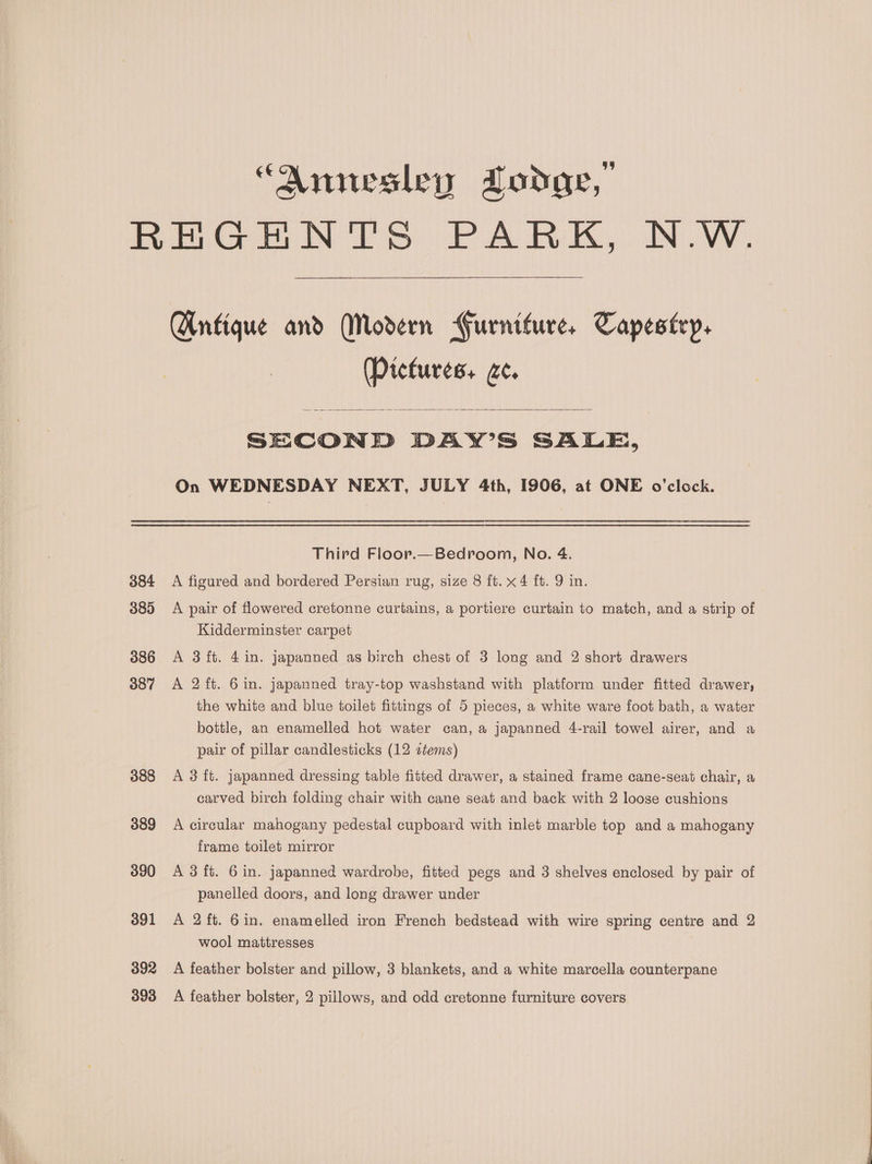 “Annesley Lodge, 384 385 386 387 388 389 390 391 392 393 Antique and Modern Gurniture, Tapestry, (Pictures, ce. SECOND DAY’S SALE, On WEDNESDAY NEXT, JULY 4th, 1906, at ONE o'clock. Third Floor.—Bedroom, No. 4. A figured and bordered Persian rug, size 8 ft. x4 ft. 9 in. A pair of flowered cretonne curtains, a portiere curtain to match, and a strip of Kidderminster carpet A 3ft. 4 in. japanned as birch chest of 3 long and 2 short drawers A 2 ft. 6 in. japanned tray-top washstand with platform under fitted drawer, the white and blue toilet fittings of 5 pieces, a white ware foot bath, a water bottle, an enamelled hot water can, a japanned 4-rail towel airer, and a pair of pillar candlesticks (12 ctems) A 3 ft. japanned dressing table fitted drawer, a stained frame cane-seat chair, a carved birch folding chair with cane seat and back with 2 loose cushions A circular mahogany pedestal cupboard with inlet marble top and a mahogany frame toilet mirror A 3 ft. 6 in. japanned wardrobe, fitted pegs and 3 shelves enclosed by pair of panelled doors, and long drawer under A 2 ft. 6in. enamelled iron French bedstead with wire spring centre and 2 wool mattresses A feather bolster and pillow, 3 blankets, and a white marcella counterpane A feather bolster, 2 pillows, and odd cretonne furniture covers