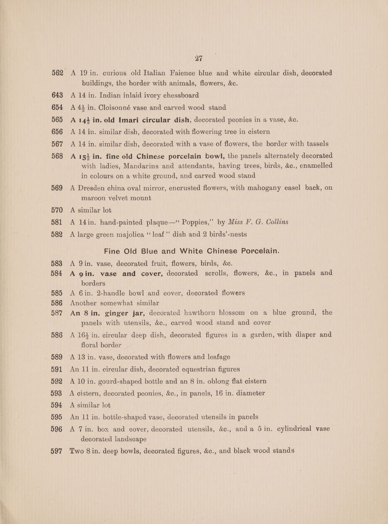 562 643 654 565 656 567 568 569 570 581 582 583 584 585 586 587 586 589 591 592 598 594 595 596 597 27 A 19 in. curious old Italian Faience blue and white circular dish, decorated buildings, the border with animals, flowers, &amp;c. A 14 in. Indian inlaid ivory chessboard A 44 in. Cloisonné vase and carved wood stand A 144 in. old Imari circular dish, decorated peonies in a vase, &amp;c. A 14 in. similar dish, decorated with flowering tree in cistern A 14 in. similar dish, decorated with a vase of flowers, the border with tassels A 153 in. fine old Chinese porcelain bowl, the panels alternately decorated with ladies, Mandarins and attendants, having trees, birds, &amp;c., enamelled in colours on a white ground, and carved wood stand A Dresden china oval mirror, encrusted flowers, with mahogany easel back, on maroon velvet mount A similar lot A 14in. hand-painted plaque—‘ Poppies,” by Miss I’. G. Collins A large green majolica ‘“‘leaf’’ dish and 2 birds’-nests Fine Old Blue and White Chinese Porcelain. A Qin. vase, decorated fruit, flowers, birds, &amp;c. A gin. vase and cover, decorated scrolls, flowers, &amp;c., in panels and borders A 6in. 2-handle bowl and cover, decorated flowers Another somewhat similar An 8in. ginger jar, decorated hawthorn blossom on a blue ground, the panels with utensils, &amp;., carved wood stand and cover : A 164 in. circular deep dish, decorated figures in a garden, with diaper and floral border A 13 in. vase, decorated with flowers and leafage An 11 in. circular dish, decorated equestrian figures A 10 in. gourd-shaped bottle and an 8 in. oblong flat cistern A cistern, decorated peonies, &amp;c., in panels, 16 in. diameter A similar lot An 11 in. botile-shaped vase, decorated utensils in panels A 7 in. box and cover, decorated utensils, &amp;c., anda 5 in. cylindrical vase decorated landscape Two 8 in. deep bowls, decorated figures, &amp;c., and black wood stands