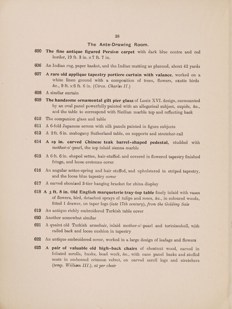 600 606 607 608 609 610 611 613 614 615 616 617 618 619 620 621 622 623 28 The Ante-Drawing Room. The fine antique figured Persian carpet with dark blue centre and red border, 19 ft. 3 in. x7 ft. 7 in. | An Indian rug, paper basket, and the Indian matting as planned, about 42 yards A rare old applique tapestry portiere curtain with valance, worked on a white linen ground with a composition of trees, flowers, exotic birds &amp;e., 9 ft. x6 ft. 6 in. (Czrca. Charles IT.) A similar curtain The handsome ornamental gilt pier glass of Louis XVI. design, surmounted by an oval panel powerfully painted with an allegorical subject, cupids, &amp;c., and the table to correspond with Sicilian marble top and reflecting back The companion glass and table A 6-fold Japanese screen with silk panels painted in figure subjects A 2ft. 6in. mahogany Sutherland table, on supports and stretcher-rail A I9 in. carved Chinese teak barrel-shaped pedestal, studded with mother-o’-pearl, the top inlaid sienna marble A 6 ft. 6in. shaped settee, hair-stuffed. and covered in flowered tapestry finished fringe, and loose cretonne cover An angular settee-spring and hair stuffed, and upholstered in striped tapestry, and the loose blue tapestry cover A carved ebonized 3-tier hanging bracket for china display A 3 ft. 8in. Old English marqueterie tray-top table finely inlaid with vases of flowers, bird, detached sprays of tulips and roses, &amp;c., in coloured woods, fitted 1 drawer, on taper legs (late 17th century), from the Golding Sale An antique richly embroidered Turkish table cover Another somewhat similar A quaint old Turkish armchair, inlaid mother-o’-pearl and tortoiseshell, with railed back and loose cushion in tapestry An antique embroidered cover, worked in a large design of leafage and flowers A pair of valuable old high-back chairs of chestnut wood, carved in foliated scrolls, husks, bead work, &amp;c., with cane panel backs and stuffed seats in embossed crimson velvet, on carved scroll legs and stretchers (temp. William III.), at per chair