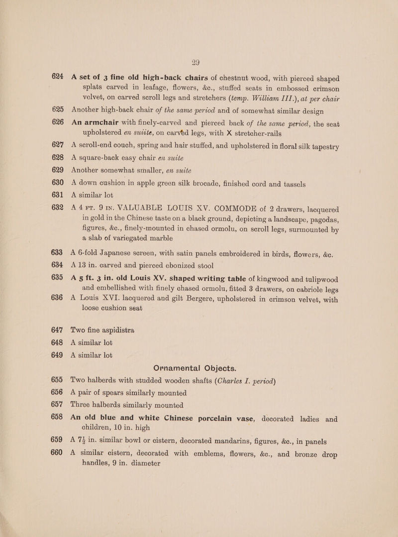 624 625 626 627 628 629 630 631 632 633 634 635 636 647 648 649 655 656 657 658 659 660 29 A set of 3 fine old high-back chairs of chestnut wood, with pierced shaped splats carved in leafage, flowers, &amp;c., stuffed seats in embossed crimson velvet, on carved scroll legs and stretchers (temp. William III.), at per chair Another high-back chair of the same period and of somewhat similar design An armchair with finely-carved and pierced back of the same period, the seat upholstered en swiete, on carved legs, with X stretcher-rails A scroll-end couch, spring and hair stuffed, and upholstered in floral silk tapestry A square-back easy chair en swete Another somewhat smaller, en sucte A down cushion in apple green silk brocade, finished cord and tassels A similar lot A4rr. Jin. VALUABLE LOUIS XV. COMMODE of 2 drawers, lacquered in gold in the Chinese taste on a black ground, depicting a landscape, pagodas, figures, &amp;c., finely-mounted in chased ormolu, on scroll legs, surmounted by a slab of variegated marble A 6-fold Japanese screen, with satin panels embroidered in birds, flowers, &amp;c. A 13 in. carved and pierced ebonized stool A 5 ft. 3 in. old Louis XV. shaped writing table of kingwood and tulipwood and embellished with finely chased ormolu, fitted 3 drawers, on cabriole legs A Louis XVI. lacquered and gilt Bergere, upholstered in crimson velvet, with loose cushion seat Two fine aspidistra A similar lot A similar lot Ornamental Objects. Two halberds with studded wooden shafts (Charles I. period) A pair of spears similarly mounted Three halberds similarly mounted An old blue and white Chinese porcelain vase, decorated ladies and children, 10 in. high A 7 in. similar bowl or cistern, decorated mandarins, figures, &amp;c., in panels A similar cistern, decorated with emblems, flowers, &amp;c., and bronze drop handles, 9 in. diameter