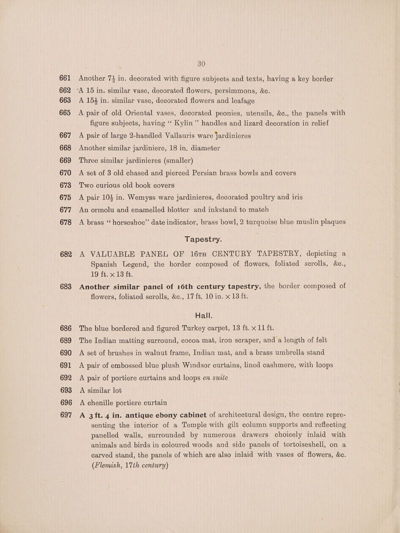 661 662 663 665 667 668 669. 670 673 675 677 678 682 683 686 689 690 691 692 693 696 697 30 Another 74 in. decorated with figure subjects and texts, having a key border A 15 in. similar vase, decorated flowers, persimmons, &amp;c. A 154 in. similar vase, decorated flowers and leafage A. pair of old Oriental vases, decorated peonies, utensils, &amp;c., the panels with figure subjects, having ‘‘ Kylin”’ handles and lizard decoration in relief A pair of large 2-handled Vallauris ware jardinieres Another similar jardiniere, 18 in. diameter Three similar jardinieres (smaller) A set of 3 old chased and pierced Persian brass bowls and covers Two curious old book covers A pair 105 in. Wemyss ware jardinieres, decorated poultry and iris An ormolu and enamelled blotter and inkstand to match A brass ‘‘ horseshoe’’ date indicator, brass bowl, 2 turquoise blue muslin plaques Tapestry. A VALUABLE PANEL OF 16ta CENTURY TAPESTRY, depicting a Spanish Legend, the border composed of flowers, foliated scrolls, &amp;c., 19 ft. x 13 ft. Another similar panel of 16th century tapestry, the border composed of flowers, foliated scrolls, &amp;c., 17 ft. 10 in. x 13 ft. Hall. The blue bordered and figured Turkey carpet, 13 ft. x 11 ft. The Indian matting surround, cocoa mat, iron scraper, and a length of felt A set of brushes in walnut frame, Indian mat, and a brass umbrella stand A pair of embossed blue plush Windsor curtains, lined cashmere, with loops A pair of portiere curtains and loops en swite A similar lot A chenille portiere curtain A 3 ft. 4 in. antique ebony cabinet of architectural design, the centre repre- senting the interior of a Temple with gilt column supports and reflecting panelled walls, surrounded by numerous drawers choicely inlaid with animals and birds in coloured woods and side panels of tortoiseshell, on a carved stand, the panels of which are also inlaid with vases of flowers, &amp;c. (Flemish, 17th century)