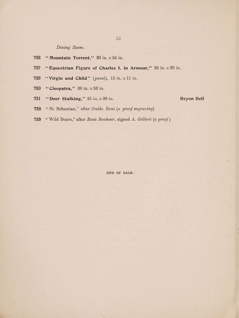 726 127 729 730 731 738 739 Dining Foom. ‘‘ Mountain Torrent,’’ 30 in. x 24 in. ‘Virgin and Child’’ (panel), 15 in. x11 in. ‘‘Cleopatra,’’ 38 in. x 53 in. ‘‘Deer Stalking,’ 25 in. x 30 in. ‘St. Sebastian,” after Guido Rent (a proof engraving) «Wild Boars,” after Rosa Bonheur, signed A. Gulbert (a proof ) END OF SALE. Bryon Bell