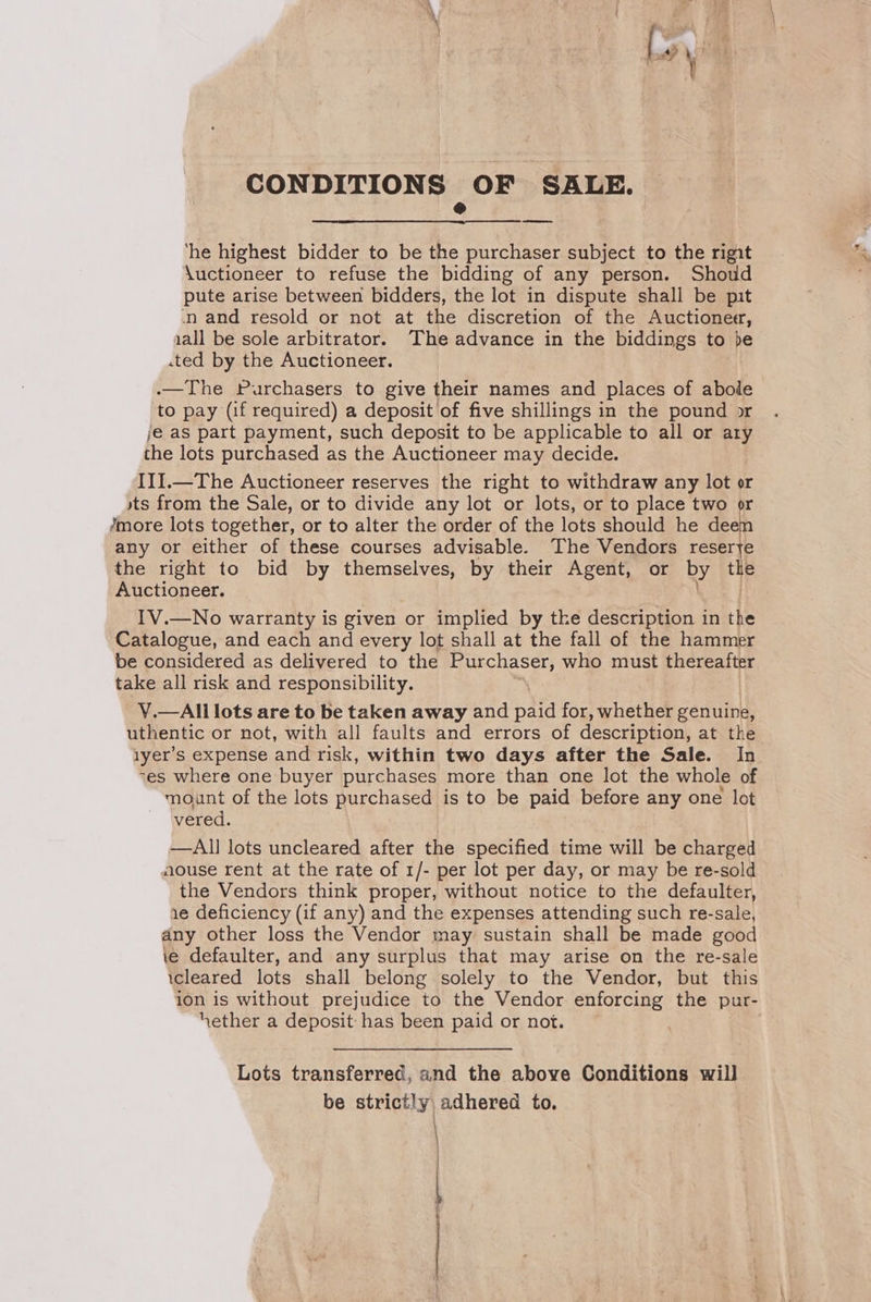 CONDITIONS OF SALE. @ ‘he highest bidder to be the purchaser subject to the rigit \uctioneer to refuse the bidding of any person. Shoud pute arise between bidders, the lot in dispute shall be pit -nand resold or not at the discretion of the Auctioneer, iall be sole arbitrator. The advance in the biddings to be .ted by the Auctioneer. | .—The Purchasers to give their names and places of abole to pay (if required) a deposit of five shillings in the pound or je as part payment, such deposit to be applicable to all or ary the lots purchased as the Auctioneer may decide. III1.—The Auctioneer reserves the right to withdraw any lot or sts from the Sale, or to divide any lot or lots, or to place two or Jmore lots together, or to alter the order of the lots should he deen any or either of these courses advisable. The Vendors reserye the right to bid by themselves, by their Agent, or by the Auctioneer. iss IV.—No warranty is given or implied by tke description in the Catalogue, and each and every lot shall at the fall of the hammer be considered as delivered to the t epee oe who must thereafter take all risk and responsibility. V.—All lots are to be taken away and paid for, whether genuink, uthentic or not, with all faults and errors of description, at the 1yer’s expense and risk, within two days after the Sale. In -es where one buyer purchases more than one lot the whole of mount of the lots purchased is to be paid before any one lot Wwered. —Al] lots uncleared after the specified time will be charged aouse rent at the rate of 1/- per lot per day, or may be re-sold the Vendors think proper, without notice to the defaulter, ie deficiency (if any) and the expenses attending such re-sale, any other loss the Vendor may sustain shall be made good ie defaulter, and any surplus that may arise on the re-sale icleared lots shall belong solely to the Vendor, but this ion is without prejudice to the Vendor enforcing the pur- ether a deposit has been paid or not. : Lots transferred, and the above Conditions will be strictly adhered to. —