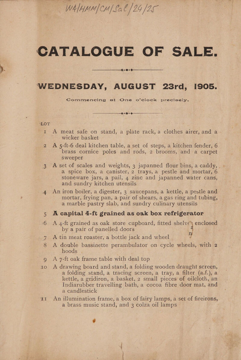 “WhAMH CM | Lo 0/24 Y JO 2@s WEDNESDAY, AUGUST 23rd, 1905. Commencing at One o’clock precisely. ‘LOT rt A meat safe on stand, a plate rack, a clothes airer, and a wicker basket » A 5-ft-6 deal kitchen table, a set of steps, a kitchen fender, 6 brass cornice poles and rods, 2 brooms, and a | carpet sweeper IN) a spice box, a canister, 2 trays, a pestle and mortar, 6 stoneware jars, a pail, 4 zinc and japanned water cans, and sundry kitchen utensils 4 Aniron boiler, a digester, 3 saucepans, a kettle, a este and mortar, frying pan, a pair of shears, a gas ring and tubing, a marble pastry slab, and sundry culinary utensils 5 Acapital 4-ft grained as oak box refrigerator 6 A 4-ft grained as oak store cupboard, fitted shelve) enclosed _ by a pair of panelled doors A +4 A tin meat roaster, a bottle jack and wheel ¥ 8 A double bassinette perambulator on cycle wheels, with 2 hoods | g A 7-ft oak frame table with deal top ao A drawing board and stand, a folding wooden draught screen, a folding stand, a tracing screen, a tray, a filter (a.f.), a kettle, a gridiron, a basket, 2 small pieces of oilcloth, an Indiarubber travelling bath, a cocoa fibre door mat, and a candlestick az An illumination frame, a box of fairy lamps, a set of fireirons, a brass music stand, and 3 colza oil lamps tf