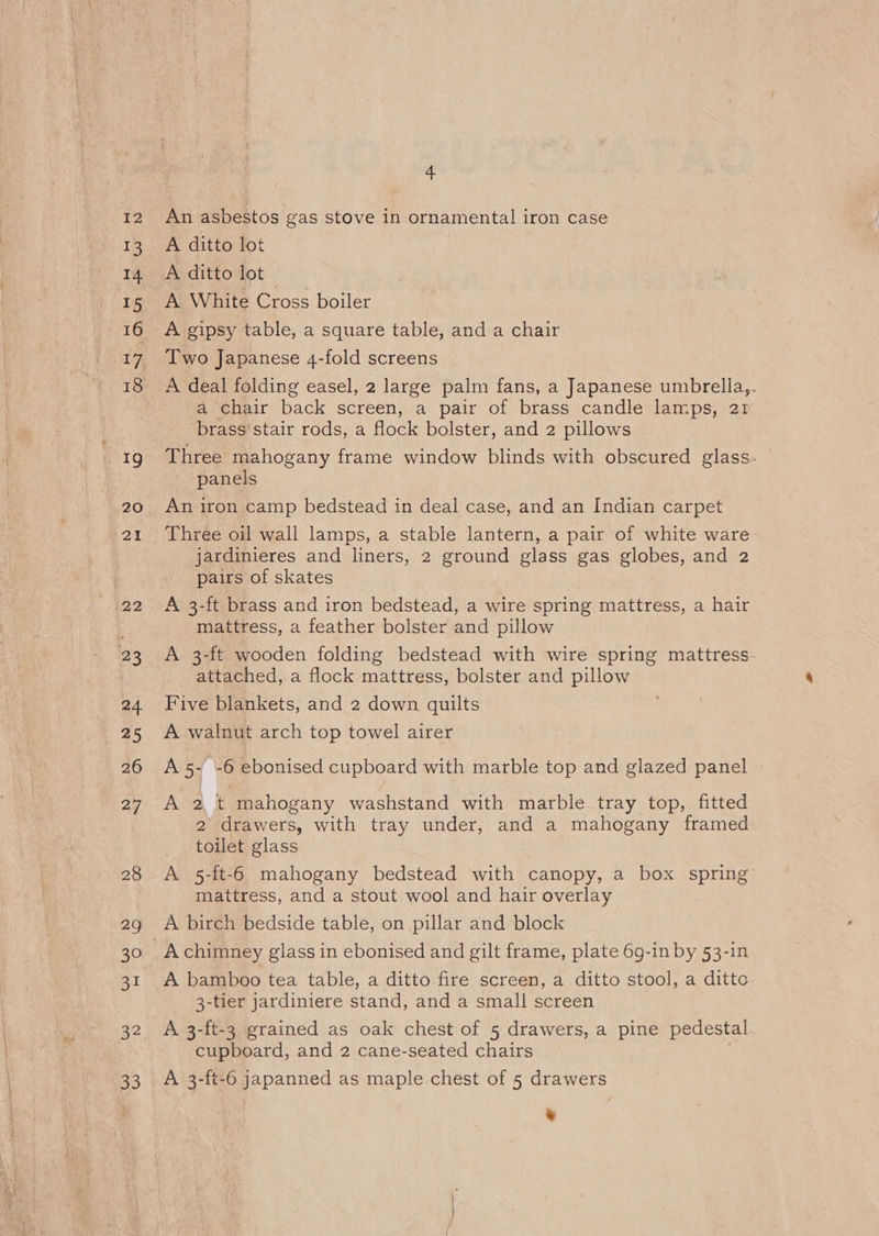 I2 13 14 15 16 18 he 20 21 22 23 a4 25 26 27 28 29 30 31 33 4 An asbestos gas stove in ornamental iron case A ditto lot A ditto lot A White Cross boiler A gipsy table, a square table, and a chair Two Japanese 4-fold screens A deal folding easel, 2 large palm fans, a Japanese umbrella,. a chair back screen, a pair of brass candle lamps, 21 brass stair rods, a flock bolster, and 2 pillows Three mahogany frame window blinds with obscured glass. panels An iron camp bedstead in deal case, and an Indian carpet Three oil wall lamps, a stable lantern, a pair of white ware jardinieres and liners, 2 ground glass gas globes, and 2 pairs of skates A 3-ft brass and iron bedstead, a wire spring mattress, a hair mattress, a feather bolster and pillow A 3-ft wooden folding bedstead with wire spring mattress. attached, a flock mattress, bolster and pillow Five blankets, and 2 down quilts A walnut arch top towel airer A 5- -6 ebonised cupboard with marble top and glazed panel A 2 t mahogany washstand with marble tray top, fitted 2 drawers, with tray under, and a mahogany framed toilet glass A 5-ft-6 mahogany bedstead with canopy, a box spring mattress, and a stout wool and hair overlay A birch bedside table, on pillar and block A bamboo tea table, a ditto fire screen, a ditto stool, a ditto 3-tier jardiniere stand, and a small screen A 3-ft-3 grained as oak chest of 5 drawers, a pine pedestal cupboard, and 2 cane-seated chairs A 3-ft-6 japanned as maple chest of 5 drawers ”