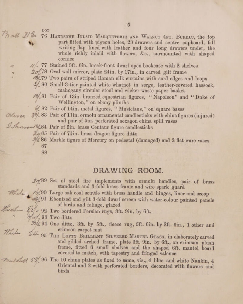 ee LOT ly ehh, Al Ga 76 Hanpsome Inutatp MarqueTeriz aND Watnut 4rr. Burnav, the top * part fitted with pigeon holes, 23 drawers and centre cupboard, fall | writing flap lined with leather and four long drawers under, the whole richly inlaid with flowers, &amp;c., surmounted with shaped cornice ie 4//. 77 Stained 3ft. 6in. break-front dwarf open bookcase with 2 shelves  , Sot 78 Oval wall mirror, plate 24in. by 17in., in carved gilt frame 46£79 Two pairs of striped Roman silk curtains with cord edges and loops ¥, 80 Small 3-tier painted white whatnot in serge, leather-covered hassock, mahogany circular stool and wicker waste paper basket /Y,81 Pair of 13in. bronzed equestrian figures, ‘“‘ Napoleon” and “ Duke of f Wellington,” on ebony plinths | Y 82 Pair of 14in. metal figures, ‘“‘ Musicians,’’ on square bases Clewern 3Y.83 Pair of 1lin. ormolu ornamental candlesticks with china figures (injured) ( and pair of 5in. perforated sexagon china spill vases Se, 3/84 Pair of 5in. brass Centaur figure candlesticks 985 Pair of TLin. brass dragon figure ditto YK B6 Marble figure of Mercury on pedestal (damaged) and 2 flat ware vases BOM | 88 DRAWING ROOM. 22/89 Set of steel fire implements with ormolu handles, pair of brass | te standards and 3-fold brass frame and wire spark guard lhl... £5690 Large oak coal scuttle with brass handle and hinges, liner and scoop *\9/ 91 Ebonized and gilt 3-fold dwarf screen with water-colour painted panels VA A / of birds and foliage, glazed hee Y- 92 Two bordered Persian rugs, 3ft. 9in, by 6ft. e 7127.93 Two ditto ; 4294 One ditto, 3ft. by 5ft., fleece rug, 5ft. Gin. by 2ft. 6in., 1 other and ip ae crimson carpet mat haba zg, “95 Tun Lorry Brmaanr Sruverep Mawren Gass, in elaborately carved and gilded arched frame, plate 3ft. 9in. by 6ft., on crimson plush frame, fitted 8 small shelves and the shaped 6ft. mantel board covered to match, with tapestry and fringed valence Portdlldt ssf 96 The 10 china plates as fixed to same, viz., 4 blue and white Nankin, 4 Oriental and 2 with perforated borders, decorated with flowers and birds