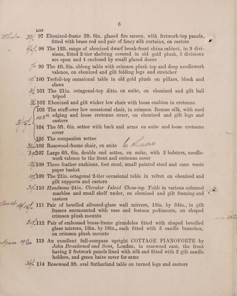 LOT fitted with brass rod and pair of fancy silk curtains, on castors Yad. 98 The 12ft. range of ebonized dwarf break-front china cabinet, in 9 divi- : sions, fitted 2-tier shelving covered in old gold plush, 5 divisions are open and 4 enclosed by small glazed doors ) 7 99 The 4ft. 8in. oblong table with crimson plush top and deep needlework | valence, on ebonized and gilt folding legs and stretcher os 100 Trefoil-top occasional table in old gold plush on pillars, block and claws Io, 101 The 2lin. octagonal-top ditto, en suite, on ebonized and gilt ball tripod 9102 Ebonized and gilt wicker low chair with loose cushion in cretonne 103 The stuff-over low occasional chair, in crimson Roman silk, with cord 3a edging and loose cretonne cover, on ebonized and oilt legs and WV Ny castors 7 “ 1104 The 5ft. 6in. settee with back and arms en suite and loose cretonne ad cover 105 The companion settee | | 4/106 Rosewood-frame chair, en suite O @ 2d 392107 Large 6ft. 6in. double end settee, en suite, with 2 bolsters, needle- work valence to the front and cretonne cover /#108 Three feather cushions, foot stool, small painted stool and cane waste . paper basket Sap; 109 The 21lin. octagonal 2-tier occasional table in velvet on ebonized and silt supports and castors Ja, 110 Handsome 24in. Circular Inlaid Chess-top Table in various coloured castors ZA 111 Pair of bevelled silvered-glass wall mirrors, 18in. by 34in., in gilt frames surmounted with vase and festoon pediments, on shaped crimson plush mounts Te th 112 Pair of embossed brass-frame girandoles fitted with shaped bevelled glass mirrors, 13in. by 18in., each fitted with 5 candle branches, on crimson plush mounts Htanr 4 Go 118 An excellent full-compass upright COTTAGE PIANOFORTE by /. John Broadwood and Sons, London, in rosewood case, the front having 3 fretwork panels lined with silk and fitted with 2 gilt candle holders, and green baize cover for same S62 114 Rosewood 8ft. oval Sutherland table on turned legs and castors : Na