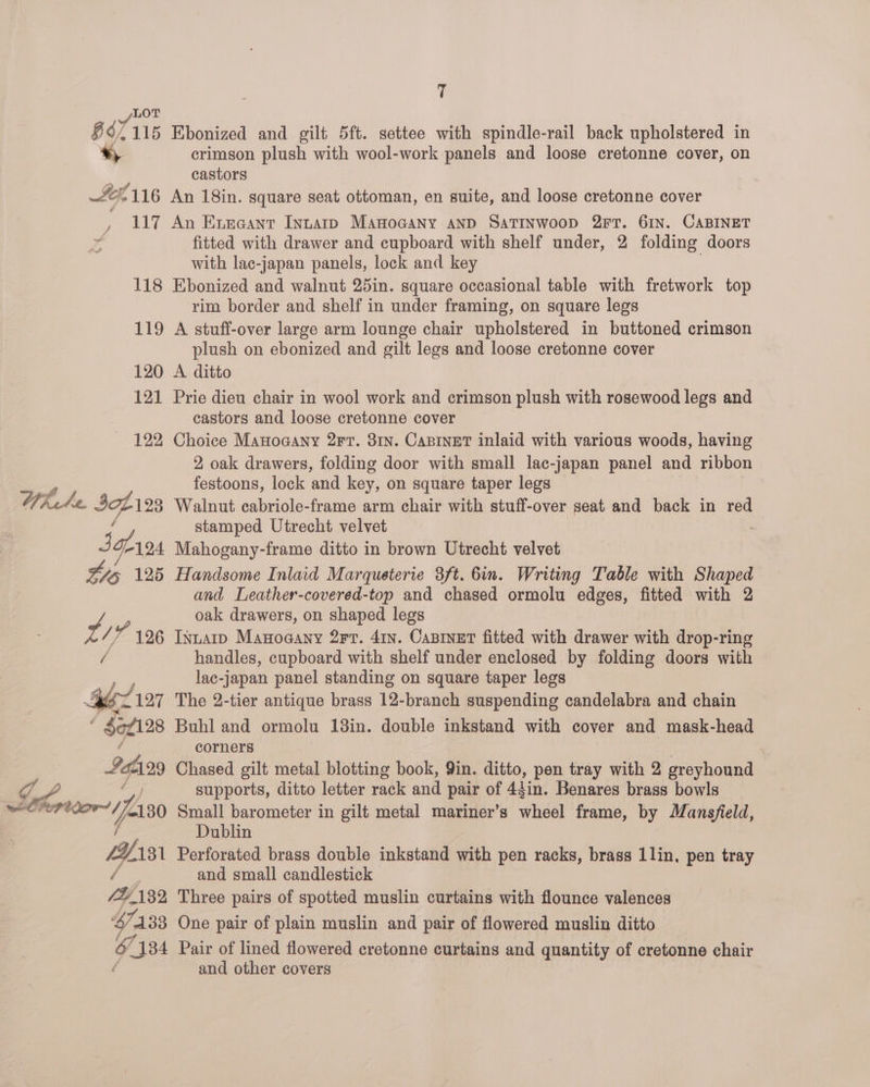  _/LOT g 67 115 Ebonized and gilt 5ft. settee with spindle-rail back upholstered in «, crimson plush with wool-work panels and loose cretonne cover, on : castors LG, 116 An 18in. square seat ottoman, en suite, and loose cretonne cover , 117 An Exraant Intarp Manocany anp SaTINwoop 2FT. 61N. CABINET Z fitted with drawer and cupboard with shelf under, 2 folding doors with lac-japan panels, lock and key 118 Ebonized and walnut 25in. square occasional table with fretwork top rim border and shelf in under framing, on square legs 119 A stuff-over large arm lounge chair upholstered in buttoned crimson plush on ebonized and gilt legs and loose cretonne cover 120 A ditto 121 Prie dieu chair in wool work and crimson plush with rosewood legs and castors and loose cretonne cover 122 Choice Manoaany 2Ft. 31n. Capinet inlaid with various woods, having 2, oak drawers, folding door with small lac-japan panel and ribbon festoons, lock and key, on square taper legs Wkete IA 123 Walnut cabriole-frame arm chair with stuff-over seat and back in red stamped Utrecht velvet Sctros Mahogany-frame ditto in brown Utrecht velvet ws 125 Handsome Inlaid Marqueterie 3ft. bin. Writing Table with Shaped and Leather-covered-top and chased ormolu edges, fitted with 2 oak drawers, on shaped legs uw /); “196 Istarp Manoaany 2rr. 41y. Caniner fitted with drawer with drop-ring handles, cupboard with shelf under enclosed by folding doors with lac-japan panel standing on square taper legs gz 127 The 2-tier antique brass 12-branch suspending candelabra and chain ( $ef128 Buhl and ormolu 13in. double inkstand with cover and mask-head corners | Ig = Chased gilt metal blotting book, Qin. ditto, pen tray with 2 greyhound JS supports, ditto letter rack and pair of 44in. Benares brass bowls weCrer or , L130 Small barometer in gilt metal mariner’s wheel frame, by Mansjield, Dublin LY. 131 Perforated brass double inkstand with pen racks, brass 1lin, pen tray fou, and small candlestick PU AB2 Three pairs of spotted muslin curtains with flounce valences 47133 One pair of plain muslin and pair of flowered muslin ditto 6/134 Pair of lined flowered cretonne curtains and quantity of cretonne chair é and other covers