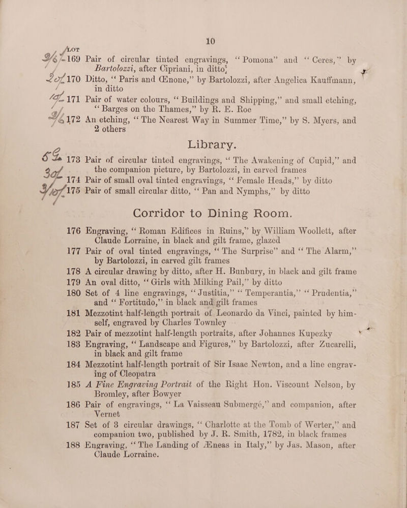 {Lor He 169 Pair of circular tinted engravings, ‘“‘ Pomona” and ‘‘ Ceres,” by “oe Bartolozzi, after Cipriani, in ditto’ 2170 Ditto, Paris and (inone,” by Bartolozzi, after Angelica Kauffmann, / in ditto fe OL 171 Pair of water colours, ‘‘ Buildings and Shipping,” and small etching, ah “‘ Barges on the Thames,” by R. E. Roe Wy, 6172 An etching, ‘‘ The Nearest Way in Summer Time,” by S. Myers, and 2 others Library. &amp; A 173 Pair of circular tinted engravings, ‘‘ The Awakening of Cupid,’ and 3 of the companion picture, by Bartolozzi, in carved frames 174 Pair of small oval tinted engravings, ‘‘ Female Heads,”’ by ditto Yio, 175 Pair of small circular ditto, ‘‘ Pan and Nymphs,” by ditto / Corridor to Dining Room. 176 Engraving, “‘ Roman Edifices in Ruins,” by William Woollett, after Claude Lorraine, in black and gilt frame, glazed 177 Pair of oval tinted engravings, ‘‘ The Surprise” and ‘‘ The Alarm,”’ by Bartolozzi, in carved gilt frames 178 A circular drawing by ditto, after H. Bunbury, in black and gilt frame 179 An oval ditto, ‘‘ Girls with Milking Pail,” by ditto 180 Set of 4 line engravings, ‘‘ Justitia,” ‘“‘ Temperantia,”’ ‘‘ Prudentia,”’ and “‘ Fortitudo,” in black and gilt frames 181 Mezzotint half-length portrait of Leonardo da Vinci, painted by him- self, engraved by Charles ‘Townley 182 Pair of mezzotint half-length portraits, after Johannes Kupezky 183 Engraving, ‘‘ Landscape and Figures,”’ by Bartolozzi, after Zucarelli, 184 Mezzotint half-length portrait of Sir Isaac Newton, and a line engrav- ing of Cleopatra 185 A Fine Engraving Portrait of the Right Hon. Viscount Nelson, by Bromley, after Bowyer | 186 Pair of engravings, ‘“‘ La Vaisseau Submergé,” and companion, after | Vernet 187 Set of 8 circular drawings, ‘‘ Charlotte at the Tomb of Werter,’’ and companion two, published by J. R. Smith, 1782, in black frames 188 Engraving, ‘‘ The Landing of Aineas in Italy,” by Jas. Mason, after Claude Lorraine. >