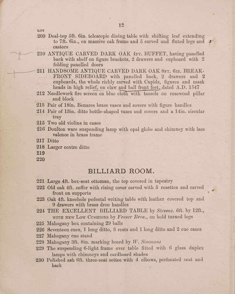 LOT 209 Deal-top 5ft. 6in. telescopic dining table with shifting leaf extending to 7ft. 6in., on massive oak frame and 5 carved and fluted legs and castors 210 ANTIQUE CARVED DARK OAK 4rr. BUFFET, having panelled back with shelf on figure brackets, 2 drawers and cupboard with 2 folding panelled doors ~ 211 HANDSOME ANTIQUE CARVED DARK OAK 8rr. 61x. BREAK- FRONT SIDEBOARD with panelled back, 2 drawers and 2 cupboards, the whole richly carved with Cupids, figures and mask heads in high relief, on claw and ball front feet, dated A.D. 1547 212 Needlework fire screen on blue cloth with tassels on rosewood pillar ; and block 213 Pair of 18in. Benares brass vases and covers with figure handles 214 Pair of 13in. ditto bottle-shaped vases and covers and a 14in. circular tray 215 Two old violins in cases 216 Doulton ware suspending lamp with opal globe and chimney with lace valence in brass frame 217 Ditto 218 Larger centre ditto 219 220 BILLIARD ROOM. 221 Large 4ft. box-seat ottoman, the top covered in tapestry 222, Old oak 4ft. coffer with rising cover carved with 5 rosettes and carved front on supports 223 Oak 4ft. kneehole pedestal writing table with leather covered top and 9 drawers with brass drop handles 924 THE EXCELLENT BILLIARD TABLE by Stevens. 6ft. by 12ft., WITH NEw Low Cusutons by Fraser Bros., on bold turned legs 225 Mahogany box containing 29 balls 226 Seventeen cues, 1 long ditto, 3 rests and 1 long ditto and 2 cue cases 227 Mahogany cue stand 228 Mahogany 8ft. 8in. marking board by W. Summons 229 The suspending 6-light frame over table fitted with 6 glass duplex lamps with chimneys and cardboard shades 230 Polished ash 6ft. three-seat settee with 4 elbows, perforated seat and back |