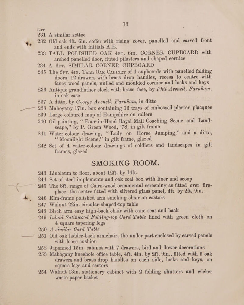 a. LOT 231 233 A similar settee : and ends with initials A.E. TALL POLISHED OAK 4rr. 61x. CORNER CUPBOARD with arched panelled door, fluted pilasters and shaped cornice 235 236 237 239 240 241 242, 243 244 245 246 247 The d5rv. 41n. Tart Oax Canrinet of 4 cupboards with panelled folding doors, 12 drawers with brass drop handles, recess to centre with fancy wood panels, nulled and moulded cornice and locks and keys Antique grandfather clock with brass face, by Phil Avenell, Farnham, in oak case A ditto, by George Avenell, Farnham, in ditto Mahogany 17in. box containing 18 trays of embossed plaster. placques Large coloured map of Hampshire on rollers | Oil painting, “‘ Four-in-Hand Royal Mail Coaching Scene and Land- scape,” by P. Green Wood, ’78, in gilt frame Water-colour drawing, ‘“‘Lady on Horse Jumping,” and a ditto, “ Moonlight Scene,” in gilt frame, glazed Set of 4 water-colour drawings of soldiers and landscapes in gilt frames, glazed SMOKING ROOM. Linoleum to floor, about 12ft. by 14ft. Set of steel implements and oak coal box with liner and scoop The 8ft. range of Cairo-wood ornamental screening as fitted over fire- place, the centre fitted with silvered glass panel, 4ft. by 2ft. 9in. Elm-frame polished arm smoking chair on castors Walnut 22in. circular-shaped-top table 250 251 252 253 4 square tapering legs A similar Card Table Old oak ladder-back armchair, the under part enclosed by carved panels with loose cushion Japanned 15in. cabinet with 7 drawers, bird and flower decorations Mahogany kneehole office table, 4ft. 4in. by 2ft. 9in., fitted with 5 oak drawers and brass drop handles on each side, locks and keys, on square legs and castors waste paper basket