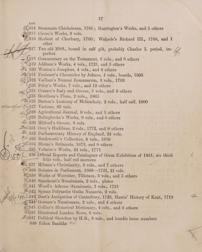 ‘ 318 ‘i, 319 Ye 320 732321 ae 329 393 peel B24 * (325 Hie scoaed O98 ‘(399 Af. 330 02331 % 332 R re «a / 4 : Se BOL V/o338 F341 ee 17 Stemmata Chickeleana, 1765 ; Harrington’s Works, and 5 others Cicero’s Works, 9 vols. Herbert of Cherbury, 1760; Walpole’s Richard IIL., other Two old MSS., bound in calf gilt, probably Charles I. period, im- perfect Commentary on the Testament, 6 vols., and 6 others Addison’s Works, 4 vols., 1721, and 5 others Weston’s Josephus, 4 vols., and 8 others Froissart’s Chronicles by Johnes, 4 vols., boards, 1808 Vaillant’s Nummi Romanarum, 8 vols., 1703 Paley’s Works, 7 vols., and 12 others Cramer’s Italy and Greece, 5 vols., and 9 others 1768, and 1 Burton’s Anatomy of Melancholy, 2 vols., half calf, 1800 Various, 35 vols. Agricultural Journal, 8 vols., and 5 others Bolingbroke’s Works, 9 vols., ane 4 others Mitford’s Greece, 8 vols. Grey’s Hudibras, 2 vols., 1772, and 8 others Parliamentary History of England, 24 vols. Rushworth’s Collection, 8 vols., 1659 Blome’s Britannia, 1673, and 8 others | Voltaire’s Works, 24 vols., 1771 folio vols., half red morocco : Milman’s Cheiscaiar: 3 vols., and 7 others ai Debates in Parliament, 1668-1721, 21 vols. Spanhemi’s Mihanieensth, 2 vols., pinion Wood’s Athenz Oxoniensis, 2 vols., 1721 Spinas Polymetis Gotka Numaria, 2 vols. Dart’s Antiquities of Canterbury, 1726, Harris’ History of Kent, 1719 and 4 others Collier’s Historical Dichanviy, 4 vols., and 6 others wf