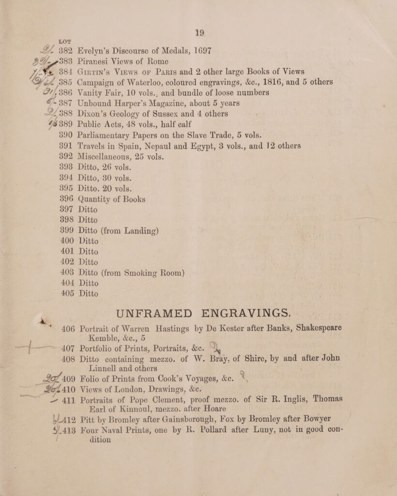 46 389 390 391 392 393 394 395 396 397 398 399 400 401 402 403 404 405 * 406 | 497 408 207409 19 Evelyn’s Discourse of Medals, 1697 Piranesi Views of Rome 7 GirtIn’s Virws or Paris and 2 other large Books of Views Vanity Fair, 10 vols., and bundle of loose numbers Unbound Harper’s Magazine, about 5 years Dixon’s Geology of Sussex and 4 others Public Acts, 48 vols., half calf Parliamentary Papers on the Slave Trade, 5 vols. Travels in Spain, Nepaul and Egypt, 3 vols., and 12 others Miscellaneous, 25 vols. Ditto, 26 vols. Ditto, 30 vols. Ditto. 20 vols. Quantity of Books Ditto Ditto Ditto (from Landing) Ditto Ditto Ditto Ditto (from Smoking Room) Ditto Ditto UNFRAMED ENGRAVINGS. Portrait of Warren Hastings by De Kester after Banks, Shakespeare Kemble, &amp;c., 5 A Portfolio of Denia, Portraits, We. a: Ditto containing mezzo. of W. Bray, of Shire, by and after John Linnell and others Folio of Prints from Cook’s Voyages, &amp;c. % — 411 L412, Portraits of Pope Clement, proof mezzo. of Sir R. Inglis, Thomas Earl of Kinnoul, mezzo. after Hoare Pitt by Bromley after Gainsborough, Fox by Bromley after Bowyer dition