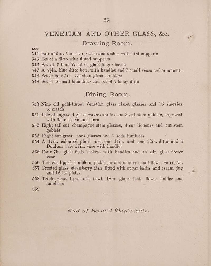 544 545 546 547 548 549 26 VENETIAN AND OTHER GLASS, &amp;c. Drawing Room. Pair of 5in. Venetian glass stem dishes with bird supports Set of 4 ditto with fluted supports Set of 5 blue Venetian glass finger bowls A 7T4in. blue ditto bowl with handles and 7 small vases and ornaments Set of four 5in. Venetian glass tumblers Set of 6 small blue ditto and set of 5 fancy ditto Dining Room. 551 552 553 554 555 556 557 558 559 to match Pair of engraved glass water caraffes and 3 cut stem goblets, engraved with fleur-de-lys and stars Kight tall cut champagne stem glasses, 4 cut liqueurs and cut stem goblets Kight cut green hock glasses and 4 soda tumblers A 17in. coloured glass vase, one 1lin. and one 12in. ditto, and a Doulton ware 17in. vase with handles Four Tin. glass fruit baskets with handles and an Sin. glass flower vase Two cut lipped tumblers, pickle jar and sundry small flower vases, &amp;c. Frosted glass strawberry dish fitted with sugar basin and cream jug and 15 ice plates Triple glass hyancinth bowl, 18in. glass table flower holder and sundries End of Second Day’s Sate.