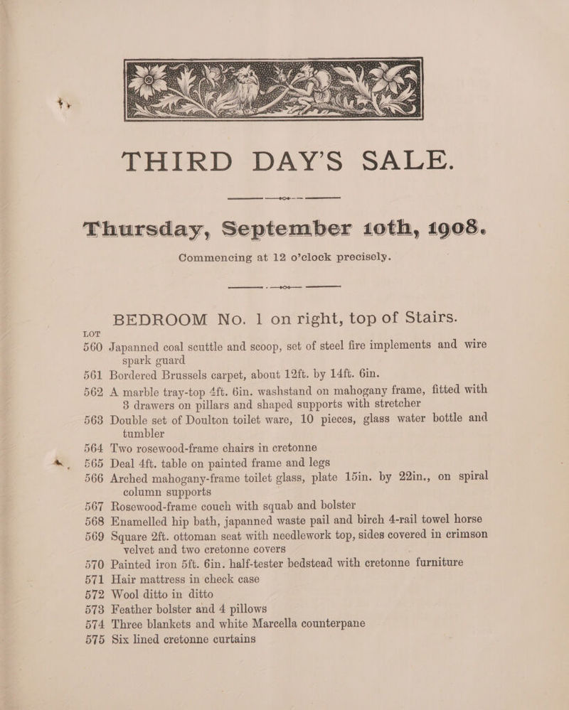 ES CG LOT 560 561 562, 563 564 565 566 567 568 569 570: 571 572 573 574 O70 Commencing at 12 o’clock precisely. eee een On eet BEDROOM No. 1 on right, top of Stairs. Japanned coal scuttle and scoop, set of steel fire implements and wire spark guard Bordered Brussels carpet, about 12ft. by 14ft. 6in. A marble tray-top 4ft. 6in. washstand on mahogany frame, fitted with 8 drawers on pillars and shaped supports with stretcher Double set of Doulton toilet ware, 10 pieces, glass water bottle and tumbler Two rosewood-frame chairs in cretonne Deal 4ft. table on painted frame and legs Arched mahogany-frame toilet glass, plate 15in. by 22in., on spiral column supports Rosewood-frame couch with squab and bolster Enamelled hip bath, japanned waste pail and birch 4-rail towel horse Square 2ft. ottoman seat with needlework top, sides covered in crimson velvet and two cretonne covers | Painted iron 5ft. Gin. half-tester bedstead with cretonne furniture Hair mattress in check case Wool ditto in ditto Feather bolster and 4 pillows Three blankets and white Marcella counterpane Six lined cretonne curtains