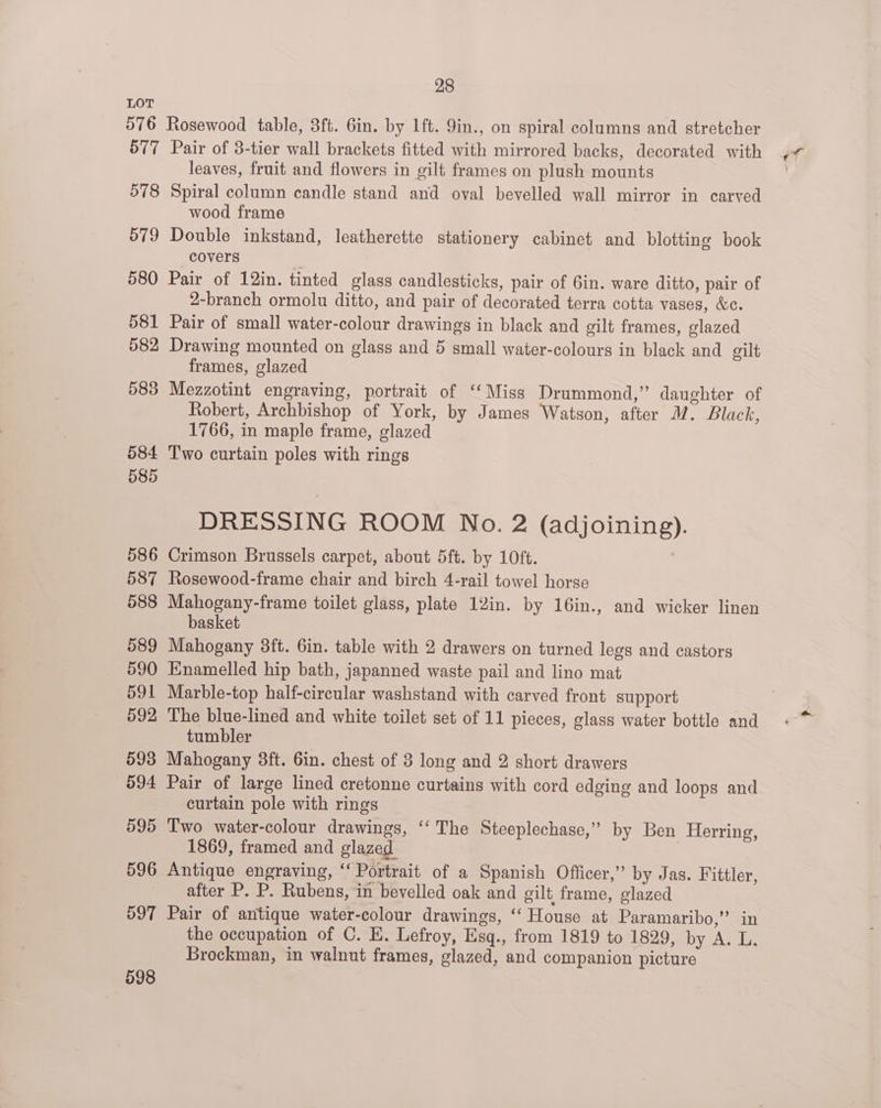leaves, fruit and flowers in gilt frames on plush mounts 579 580 581 582 583 584 585 586 587 588 589 590 591 592 593 594 595 596 597 598 wood frame Double inkstand, leatherette stationery cabinet and blotting book covers Pair of 12in. tinted glass candlesticks, pair of 6in. ware ditto, pair of 2-branch ormolu ditto, and pair of decorated terra cotta vases, &amp;c. Pair of small water-colour drawings in black and gilt frames, glazed Drawing mounted on glass and 5 small water-colours in black and gilt frames, glazed Mezzotint engraving, portrait of ‘Miss Drummond,” daughter of Robert, Archbishop of York, by James Watson, after M. Black, 1766, in maple frame, glazed Two curtain poles with rings DRESSING ROOM No. 2 (adjoining). Crimson Brussels carpet, about 5ft. by 10ft. Rosewood-frame chair and birch 4-rail towel horse Mahogany-frame toilet glass, plate 12in. by 16in., and wicker linen basket Mahogany 3ft. 6in. table with 2 drawers on turned legs and castors Enamelled hip bath, japanned waste pail and lino mat Marble-top half-circular washstand with carved front support The blue-lined and white toilet set of 11 pieces, glass water bottle and tumbler Mahogany 8ft. 6in. chest of 3 long and 2 short drawers Pair of large lined cretonne curtains with cord edging and loops and curtain pole with rings Two water-colour drawings, ‘‘ The Steeplechase,” by Ben Herring, 1869, framed and glazed | Antique engraving, “‘ Portrait of a Spanish Officer,” by Jas. Fittler, after P. P. Rubens, in bevelled oak and gilt frame, glazed Pair of antique water-colour drawings, ‘‘ House at Paramaribo,” in the occupation of C. E. Lefroy, Esq., from 1819 to 1829, by A. L. Brockman, in walnut frames, glazed, and companion picture