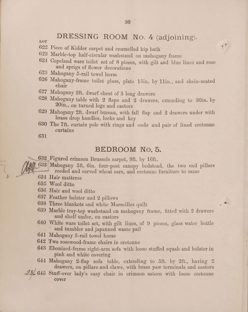 80 DRESSING ROOM No. &amp; (adjoining). 622 Piece of Kidder carpet and enamelled hip bath 623 Marble-top half-circular washstand on mahogany frame 624 Copeland ware toilet set of 8 pieces, with gilt and blue lines and rose and sprigs of flower decorations 625 Mahogany 5-rail towel horse , 626 ara toilet glass, plate 15in. by 1lin., and skein-seated chair 627 Mahogany 3ft. dwarf chest of 3 long drawers 628 Mahogany table with 2 flaps and 2 drawers, extending to 30in. by 20in., on turned legs and castors 629 Mahogany 2ft. dwarf bureau, with fall flap and 2 drawers under with brass drop handles, locks and key 630 The 7ft. curtain pole with rings and ends and pair of lined cretonne curtains 631 BEDROOM No, 5. “632 Figured crimson Brussels carpet, 9ft. by 16ft. 633 Mahogany 5ft. 6in. four-post canopy bedstead, the two end pillars hes ——— reeded and carved wheat ears, and cretonne furniture to same eS, 634 Hair mattress 635 Wool ditto 636 Hair and wool ditto 637 Feather bolster and 2 pillows 638 Three blankets and white Marseilles quilt | 639 Marble tray-top washstand on mahogany frame, fitted with 2 drawers and shelf under, on castors 640 White ware toilet set, with gilt lines, of 9 picces, glass water bottle and tumbler and japanned waste pail 641 Mahogany 5-rail towel horse 642 Two rosewood-frame chairs in cretonne : 643 Ebonized-frame right-arm sofa with loose stuffed squab and bolster in pink and white covering 644 Mahogany 2-flap sofa table, extending to 5ft. by 2ft., having 2 drawers, on pillars and claws, with brass paw terminals and castors L534 645 Stuff-over lady’s easy chair in crimson sateen with loose cretonne / cover
