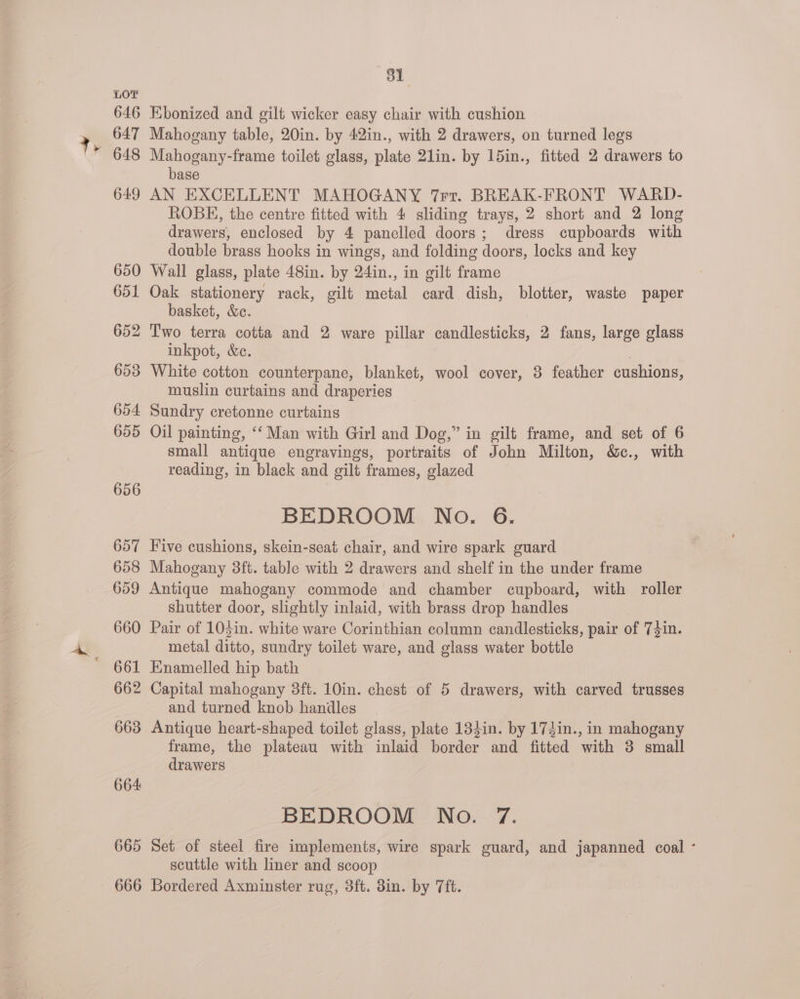 665 666 81 Kbonized and gilt wicker easy chair with cushion Mahogany table, 20in. by 42in., with 2 drawers, on turned legs Mahogany-frame toilet glass, plate 2lin. by 15in., fitted 2 drawers to base AN EXCELLENT MAHOGANY 7rr. BREAK-FRONT WARD- ROBE, the centre fitted with 4 sliding trays, 2 short and 2 long drawers, enclosed by 4 panelled doors; dress cupboards with double brass hooks in wings, and folding doors, locks and key Wall glass, plate 48in. by 24in., in gilt frame Oak stationery rack, gilt metal card dish, blotter, waste paper basket, &amp;e. inkpot, &amp;c. : White cotton counterpane, blanket, wool cover, 8 feather cushions, muslin curtains and draperies Sundry cretonne curtains Oil painting, ‘‘ Man with Girl and Dog,” in gilt frame, and set of 6 small antique engravings, portraits of John Milton, &amp;c., with reading, in black and gilt frames, glazed BEDROOM No. 6. Five cushions, skein-seat chair, and wire spark guard Mahogany 3ft. table with 2 drawers and shelf in the under frame Antique mahogany commode and chamber cupboard, with roller shutter door, slightly inlaid, with brass drop handles Pair of 103in. white ware Corinthian column candlesticks, pair of 73in. metal ditto, sundry toilet ware, and glass water bottle Enamelled hip bath Capital mahogany 3ft. 10in. chest of 5 drawers, with carved trusses and turned knob handles Antique heart-shaped toilet glass, plate 134in. by 174din., in mahogany frame, the plateau with inlaid border and fitted with 3 small drawers BEDROOM No. 7. Set of steel fire implements, wire spark guard, and japanned coal ° scuttle with liner and scoop Bordered Axminster rug, 3ft. 3in. by 7ft.