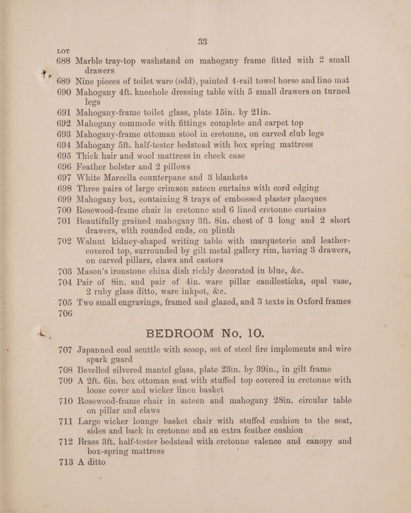 ty 688 689 690 691 692 693 694 695 696 697 698 699 700 701 702 708 704 705 706 107 708 709 710 711 712 713 D3 Marble tray-top washstand on mahogany frame fitted with 2 small drawers Nine pieces of toilet ware (odd), painted 4-rail towel horse and lino mat Mahogany 4ft. kneehole dressing table with 5 small drawers on turned legs Mahogany-frame toilet glass, plate 15in. by 2lin. Mahogany commode with fittings complete and carpet top Mahogany-frame ottoman stool in cretonne, on carved club legs Mahogany 5ft. half-tester bedstead with box spring mattress Thick hair and wool mattress in check case Feather bolster and 2 pillows White Marcella counterpane and 3 blankets Three pairs of large crimson sateen curtains with cord edging - Mahogany box, containing 8 trays of embossed plaster placques Rosewood-frame chair in cretonne and 6 lined cretonne curtains Beautifully grained mahogany 3ft. 8in. chest of 8 long and 2 short drawers, with rounded ends, on plinth Walnut kidney-shaped writing table with marqueteric and leather- covered top, surrounded by oilt metal gallery rim, having 3 drawers, on carved pillars, claws and castors Masgon’s ironstone china dish richly decorated in blue, &amp;c. Pair of Sin. and pair of 4in. ware pillar candlesticks, opal vase, 2, ruby glass ditto, ware inkpot, We. Two small engravings, framed and glazed, and 3 texts in Oxford frames BEDROOM No, 10. Japauned coal scuttle with scoop, set of steel fire implements and wire spark guard Bevelled silvered mantel glass, plate 23in. by 39in., in gilt frame A 2ft. 6in. box ottoman seat with stuffed top covered in cretonne with loose cover and wicker linen basket on pillar and claws Large wicker lounge basket chair with stuffed cushion to the seat, sides and back in cretonne and an extra feather cushion Brass 3ft. half-tester bedstead with cretonne valence and canopy and box-spring mattress A ditto