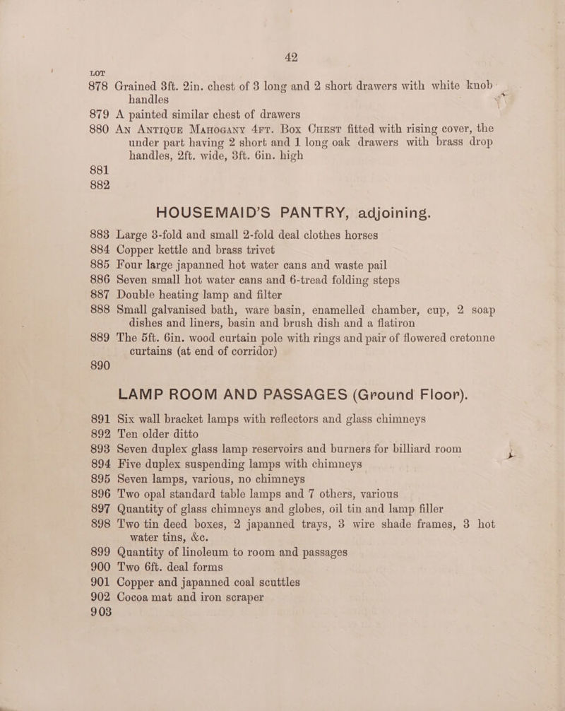 LOT 878 Grained 8ft. 2in. chest of 8 long and 2 short drawers with white knob — handles | = ial 879 A painted similar chest of drawers 880 An Antique Manogany 4rtT. Box Cuust fitted with rising cover, the under part having 2 short and 1 long oak drawers with brass drop handles, 2ft. wide, 3ft. 6in. high 881 882 HOUSEMAID’S PANTRY, adjoining. 883 Large 3-fold and small 2-fold deal clothes horses 884 Copper kettle and brass trivet 885 Four large japanned hot water cans and waste pail 886 Seven small hot water cans and 6-tread folding steps 887 Double heating lamp and filter 888 Small galvanised bath, ware basin, enamelled chamber, cup, 2 soap dishes and liners, basin and brush dish and a flatiron 889 The Sft. 6in. wood curtain pole with rings and pair of flowered cretonne curtains (at end of corridor) 890 LAMP ROOM AND PASSAGES (Ground Floor). 891 Six wall bracket lamps with reflectors and glass chimneys 892 Ten older ditto 893 Seven duplex glass lamp reservoirs and burners for billiard room 894 Five duplex suspending lamps with chimneys | 895 Seven lamps, various, no chimneys 896 Two opal standard table lamps and 7 others, various 897 Quantity of glass chimneys and globes, oil tin and lamp filler 898 Two tin deed boxes, 2 japanned trays, 3 wire shade frames, 3 hot water tins, &amp;c. 899 Quantity of linoleum to room and passages 900 Two 6ft. deal forms 901 Copper and japanned coal scuttles 902 Cocoa mat and iron scraper 903