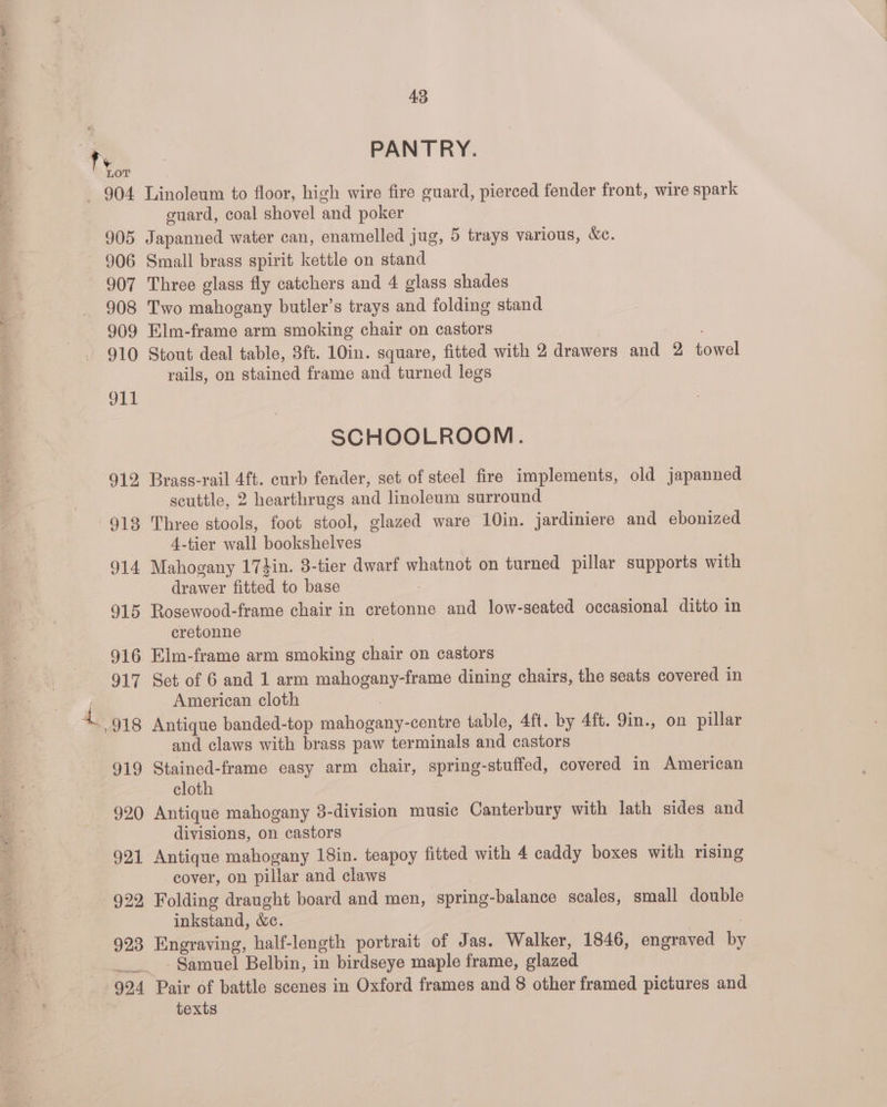 ~~. PANTRY. - 904 Linoleum to floor, high wire fire guard, pierced fender front, wire spark guard, coal shovel and poker 905 Japanned water can, enamelled jug, 5 trays various, &amp;e. ~ 906 Small brass spirit kettle on stand 907 Three glass fly catchers and 4 glass shades 908 Two mahogany butler’s trays and folding stand 909 Elm-frame arm smoking chair on castors 910 Stout deal table, 3ft. 10in. square, fitted with 2 drawers and 2 towel rails, on stained frame and turned legs OLE SCHOOLROOM. 912 Brass-rail 4ft. curb fender, set of steel fire implements, old japanned scuttle, 2 hearthrugs and linoleum surround 913 Three stools, foot stool, glazed ware 10in. jardiniere and ebonized 4-tier wall bookshelves 914 Mahogany 17}in. 3-tier dwarf whatnot on turned pillar supports with drawer fitted to base 915 Rosewood-frame chair in cretonne and low-seated occasional ditto in cretonne | 916 Eim-frame arm smoking chair on castors 917 Sct of 6 and 1 arm mahogany-frame dining chairs, the seats covered in American cloth * 918 Antique banded-top mahogany-centre table, 4ft. by 4ft. 9in., on pillar and claws with brass paw terminals and castors 919 Stained-frame easy arm chair, spring-stuffed, covered in American cloth 920 Antique mahogany 8-division music Canterbury with lath sides and divisions, on castors 921 Antique mahogany 18in. teapoy fitted with 4 caddy boxes with rising cover, on pillar and claws 922, Folding draught board and men, ‘spring-balance scales, small double inkstand, &amp;c. 923 Eneraving, half-length portrait of Jas. Walker, 1846, engraved by Samuel Belbin, in birdseye maple frame, glazed 924 Pair of battle scenes in Oxford frames and 8 other framed pictures and texts
