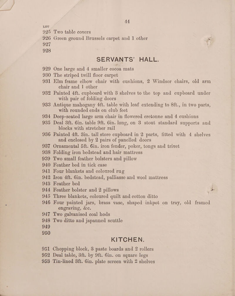 A4 LOT 925 Two table covers 926 Green ground Brussels carpet and 1 other yA 927 7 928 SERVANTS’ HALL. 929 One large and 4 smaller cocoa mats 930 The striped twill floor carpet 931 Elm frame elbow chair with cushions, 2 Windsor chairs, old arm chair and 1 other 932 Painted 4ft. cupboard with 3 shelves to the top and cupboard under with pair of folding doors 933 Antique mahogany 4ft. table with leaf extending to 8ft., in two parts, with rounded ends on club feet 934 Deep-seated large arm chair in flowered cretonne and 4 cushions 935 Deal 3ft. 6in. table 9ft. Gin. long, on 3 stout standard supports and blocks with stretcher rail 936 Painted 4ft. 3in. tall store cupboard in 2 parts, fitted with 4 shelves and enclosed by 2 pairs of panelled doors 937 Ornamental 5ft. 6in. iron fender, poker, tongs and trivet 938 Folding iron bedstead and hair mattress 939 Two small feather bolsters and pillow 940 Feather bed in tick case 941 Four blankets and coloured rug 942 Iron 4ft. 6in. bedstead, palliasse and wool mattress 948 Feather bed 944 Feather bolster and 2 pillows a 945 Three blankets, coloured quilt and cotton ditto 946 Four painted jars, brass vase, shaped inkpot on tray, old framed engraving, We. 947 Two galvanised coal hods 948 Two ditto and japanned scuttle 949 950 KITCHEN. 951 Chopping block, 3 paste boards and 2 rollers 952 Deal table, 3ft. by 9ft. 6in. on square legs 953 Tin-lined 3ft. 6in. plate screen with 2 shelves
