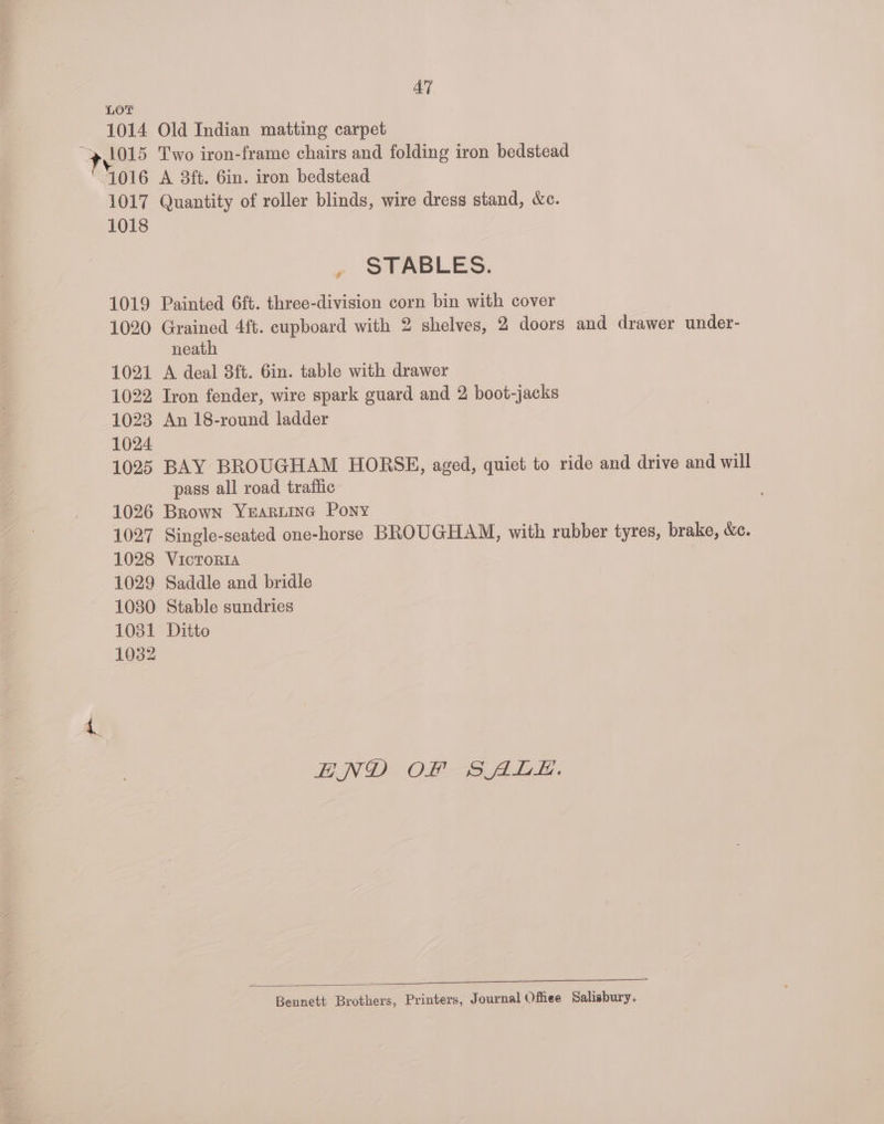 1014 47 Old Indian matting carpet Two iron-frame chairs and folding iron bedstead A 8ft. 6in. iron bedstead Quantity of roller blinds, wire dress stand, &amp;c. » STABLES. Painted 6ft. three-division corn bin with cover Grained 4ft. cupboard with 2 shelves, 2 doors and drawer under- neath A deal 3ft. 6in. table with drawer Iron fender, wire spark guard and 2 boot-jacks An 18-round ladder BAY BROUGHAM HORSE, aged, quiet to ride and drive and will pass all road traffic 1027 1028 1029 10380 1031 1032 Single-seated one-horse BROUGHAM, with rubber tyres, brake, &amp;c. VICTORIA Saddle and bridle Stable sundries Ditto HND OF SALE. Bennett Brothers, Printers, Journal Offiee Salisbury.