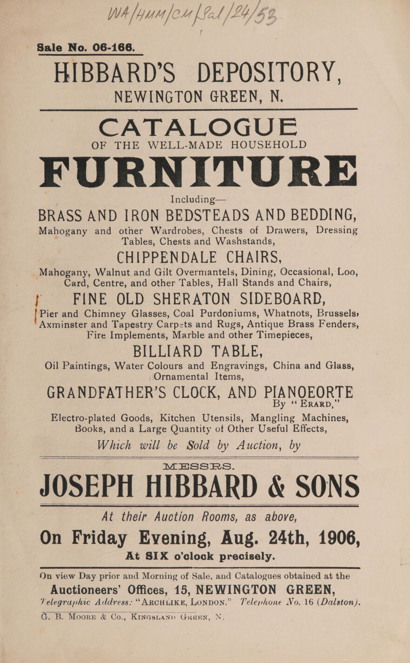 } } f a. WA /YMM Tou fet /L4/&amp;¢ - Sale No. 06-166. HIBBARD’S DEPOSITORY, NEWINGTON GREEN, N. CATALOGUE OF THE WELL-MADE HOUSEHOLD FURNITURE Including— BRASS AND IRON BEDSTEADS AND BEDDING, Mahogany and other Wardrobes, Chests of Drawers, Dressing Tables, Chests and Washstands, CHIPPENDALE CHAIRS, _ Mahogany, Walnut and Gilt Overmantels, Dining, Occasional, Loo, Card, Centre, and other Tables, Hall Stands and Chairs, } FINE OLD SHERATON SIDEBOARD, | Pier and Chimney Glasses, Coal Purdoniums, Whatnots, Brussels» Axminster and Tapestry Carpets and Rugs, Antique Brass Fenders, Fire Implements, Marble and other Timepieces, BILLIARD TABLE, Oil Paintings, Water Colours and Engravings, China and Glass, Ornamental Items, GRANDFATHER’S CLOCK, AND PIANQEORTE ‘* KRARD,” Electro-plated Goods, Kitchen Utensils, late. Machines, Books, anda Large Quantity of Other Useful Effects, Which will be Sold by Auction, by MESSRS. JOSEPH HIBBARD &amp; SONS At their Auction Rooms, as above, On Friday Evening, Aug. 24th, 1906, At SIX o’clock precisely. On view Day prior and Morning of Sale, and Catalogues obtained at the Auctioneers’ Offices, 15, NEWINGTON GREEN, Velegraphic Address: ‘‘ARCHLIKE, LonDON.” T'elenhone No. 16 (Dalston). G. B. Moorr &amp; Oo., Kinasnanp Gren, N.