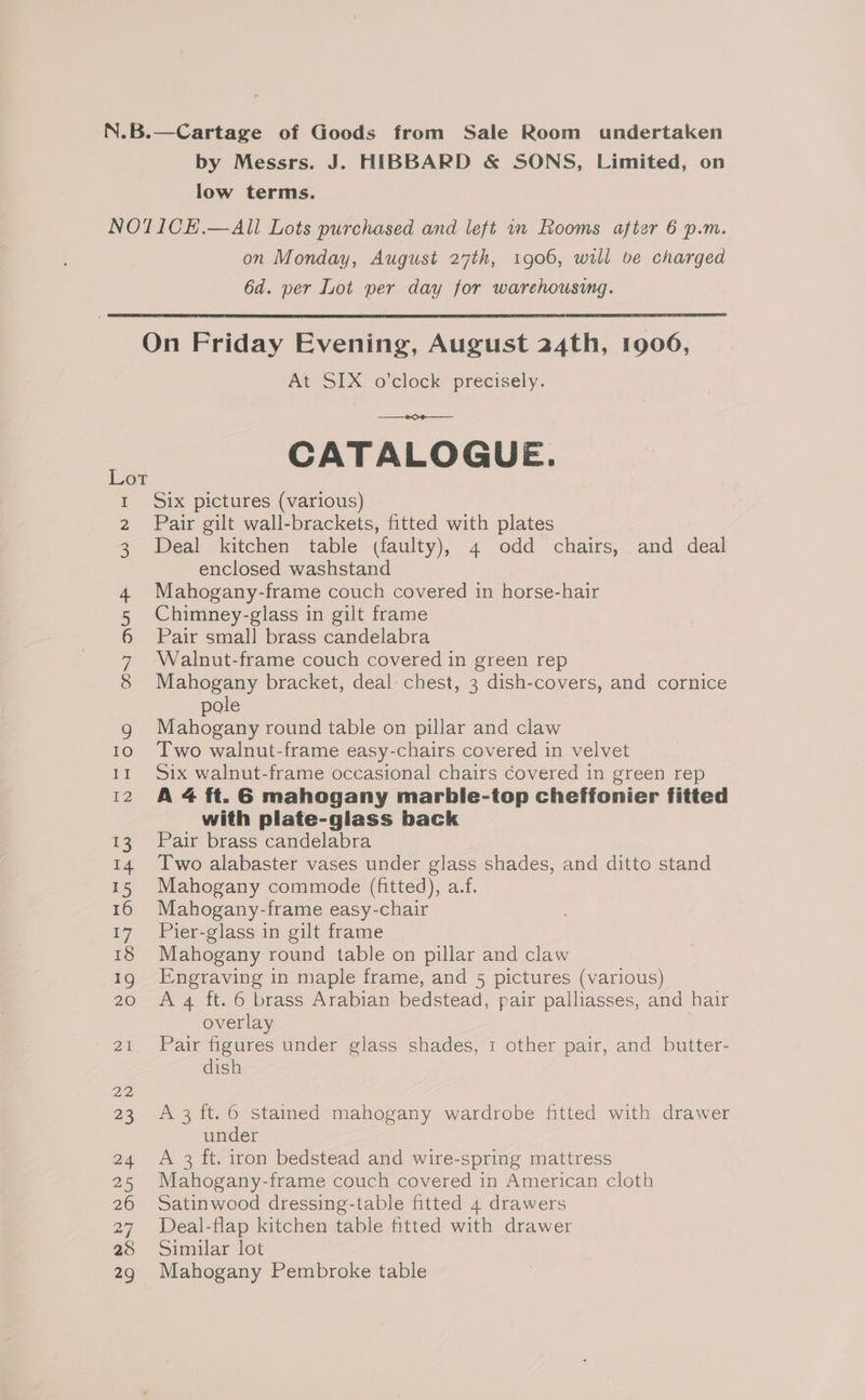 N.B.—Cartage of Goods from Sale Room undertaken by Messrs. J. HIBBARD &amp; SONS, Limited, on low terms. NO1ICE.—All Lots purchased and left im Rooms after 6 p.m. on Monday, August 27th, 1906, will be charged 6d. per Lot per day for warehousing. On Friday Evening, August 24th, 1906, At SIX; o'clock precisely. ee CATALOGUE. I Six pictures (various) 2 Pair gilt wall-brackets, fitted with plates 3 Deal kitchen table (faulty), 4 odd chairs, and deal enclosed washstand 4. Mahogany-frame couch covered in horse-hair 5 Chimney-glass in gilt frame 6 Pair small brass candelabra 7 Walnut-frame couch covered in green rep 8 Mahogany bracket, deal chest, 3 dish-covers, and cornice pole g Mahogany round table on pillar and claw 10 Two walnut-frame easy-chairs covered in velvet 11 Six walnut-frame occasional chairs Covered in green rep 12 A 4 ft. 6 mahogany marble-top cheffonier fitted with plate-giass back 13 Pair brass candelabra 14 Two alabaster vases under glass shades, and ditto stand 15 Mahogany commode (fitted), a.f. 16 Mahogany-frame easy-chair 17 Pier-glass in gilt frame 18 Mahogany round table on pillar and claw Ig Engraving in maple frame, and 5 pictures (various) 20 Ag ft. 6 brass Arabian bedstead, pair palliasses, and hair overlay 21 Pair figures under glass shades, 1 other pair, and butter- dish 22 23 A3 ft. 6 stained mahogany wardrobe fitted with drawer under 24 <A 3 ft. iron bedstead and wire-spring mattress 25 Mahogany-frame couch covered in American cloth 26 Satinwood dressing-table fitted 4 drawers 27 Deal-flap kitchen table fitted with drawer 28 Similar lot 29 Mahogany Pembroke table