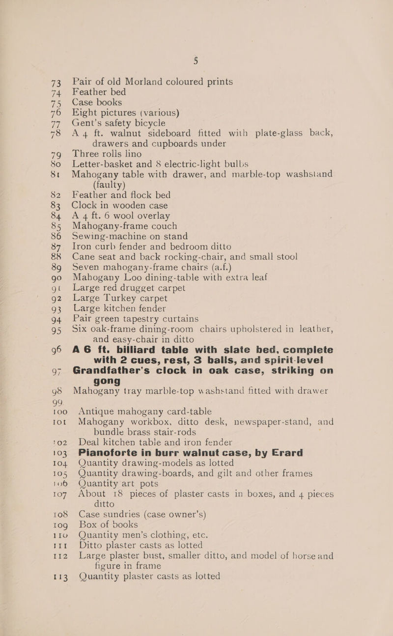 Pair of old Morland coloured prints Feather bed Case books Eight pictures (various) Gent's safety bicycle A 4 ft. walnut sideboard fitted with plate-glass back, drawers and cupboards under Three rolls lino Letter-basket and 8 electric-light bulbs Mahogany table with drawer, and marble-top washstand (faulty) Feather and flock bed Clock in wooden case A 4 ft. 6 wool overlay Mahogany-frame couch Sewing-machine on stand Iron curb fender and bedroom ditto Cane seat and back rocking-chair, and small stool Seven mahogany-frame chairs (a.f.) Mahogany Loo dining-table with extra leaf Large red drugget carpet Large Turkey carpet Large kitchen fender Pair green tapestry curtains Six oak-frame dining-room chairs upholstered in leather, and easy-chair in ditto A6 ft. billiard table with slate bed, complete with 2 cues, rest, 3 balls, and spirit-level Grandfather's clock in oak case, striking on on NP ete tray marble-top washstand fitted with drawer Antique mahogany card-table Mahogany workbox, ditto desk, newspaper-stand, and bundle brass stair-rods Deal kitchen table and iron fender Pianoforte in burr wainut case, by Erard Quantity drawing-models as lotted Quantity drawing-boards, and gilt and other frames Quantity art pots About 18 pieces of plaster casts in boxes, and 4 pieces ditto Case sundries (case owner’s) Box of books Quantity men’s clothing, etc. Ditto plaster casts as lotted Large plaster bust, smaller ditto, and model of horse and figure in frame Quantity plaster casts as lotted