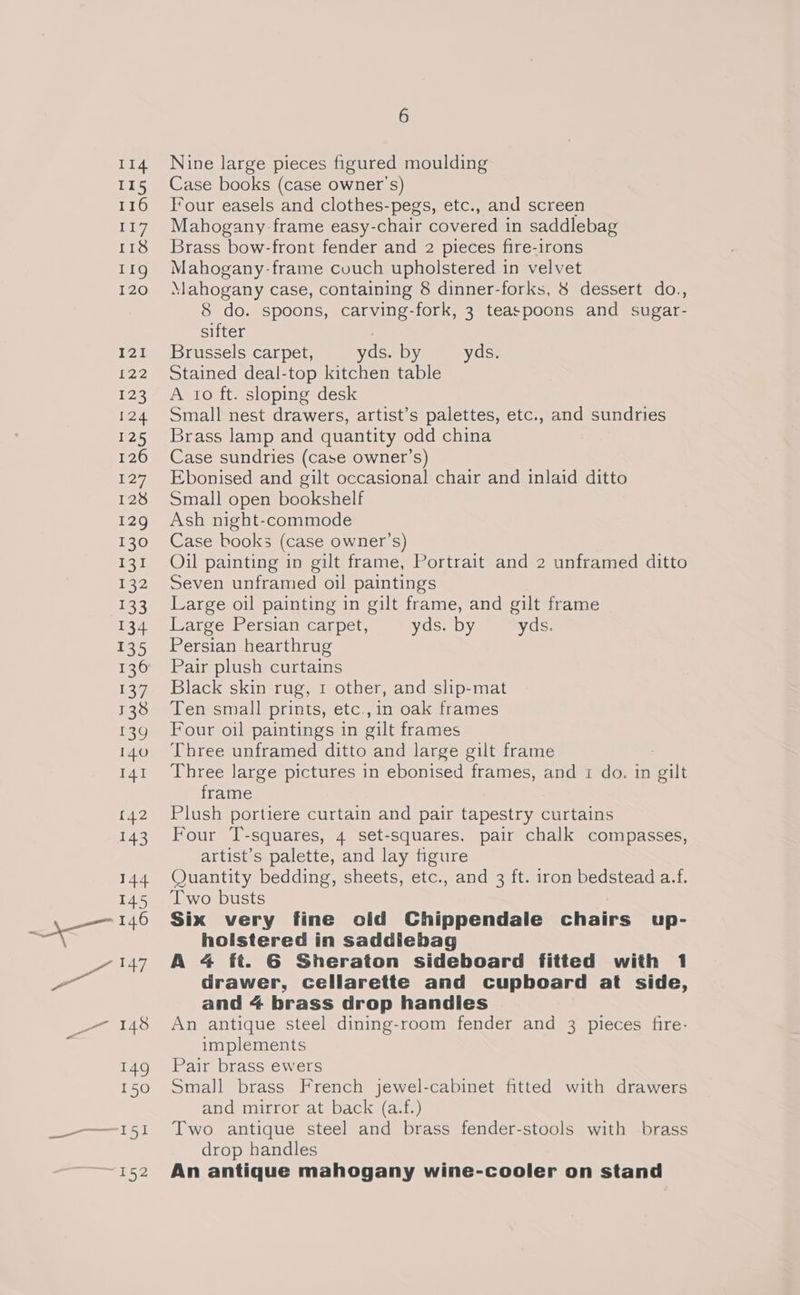 114 115 116 Tey 118 11g 120 121 122 122 124 125 126 17, 128 129 130 131 132 133 134 135 6 Nine large pieces figured moulding Case books (case owner's) Four easels and clothes-pegs, etc., and screen Mahogany-frame easy-chair covered in saddlebag Brass bow-front fender and 2 pieces fire-irons Mahogany-frame couch upholstered in velvet Mahogany case, containing 8 dinner-forks, 8 dessert do., 8 do. spoons, carving-fork, 3 teaspoons and sugar- sifter ; Brussels carpet, yds. by yds. Stained deal-top kitchen table A to ft. sloping desk Small nest drawers, artist’s palettes, etc., and sundries Brass lamp and quantity odd china Case sundries (case owner’s) Ebonised and gilt occasional chair and inlaid ditto Small open bookshelf Ash night-commode Case books (case owner’s) Oil painting in gilt frame, Portrait and 2 unframed ditto Seven unframed oil paintings Large oil painting in gilt frame, and gilt frame Large Persian carpet, yds. by yds. Persian hearthrug Pair plush curtains Black skin rug, 1 other, and slip-mat Ten small prints, etc.,in oak frames Four oil paintings in gilt frames Three unframed ditto and large gilt frame Three large pictures in ebonised frames, and 1 do. in fail frame Plush portiere curtain and pair tapestry curtains Four T-squares, 4 set-squares, pair chalk compasses, artist’s palette, and lay figure Quantity bedding, sheets, etc., and 3 ft. iron bedstead a.f. Two busts Six very fine old Chippendale chairs up- holstered in saddiebag A 4 ft. G6 Sheraton sideboard fitted with 1 drawer, cellarette and cupboard at side, and 4 brass drop handles An antique steel dining-room fender and 3 pieces fire- implements Pair brass ewers Small brass French jewel-cabinet fitted with drawers AnGemMilTor at back as) Two antique steel and brass fender-stools with brass drop handles An antique mahogany wine-cooler on stand