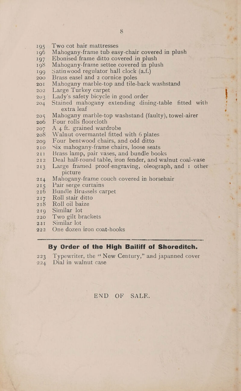asi) 196 197 198 che) 200 201 202 203 204 205 206 207 208 209 210 eae 212 213 214 215 216 217 21S 21g 220 2 222 225 Two cot hair mattresses Mahogany-frame tub easy-chair covered in plush Ebonised frame ditto covered in plush Mahogany-frame settee covered in plush Satinwood regulator hall clock (a.f.) Brass easel and 2 cornice poles Mahogany marble-top and tile-back washstand Large Turkey carpet Lady’s safety bicycle in good order Stained mahogany extending dining-table fitted with extra leaf Mahogany marble-top washstand (faulty), towel-airer Four rolls floorcloth A 4 ft. grained wardrobe Walnut overmantel fitted with 6 plates Four bentwood chairs, and odd ditto Six mahogany-frame chairs, loose seats l3rass lamp, pair vases, and bundle books Deal half-round table, iron fender, and walnut coal-vase Large framed proof-engraving, oleograph, and 1 other picture Mahogany-frame couch covered in horsehair Pair serge curtains Bundle Brussels carpet Roll stair ditto Roll oil baize Similar lot Two gilt brackets Similar lot One dozen iron coat-hooks Typewriter, the ‘‘ New Century,” and japanned cover END OF SALE. 2 fee eee W