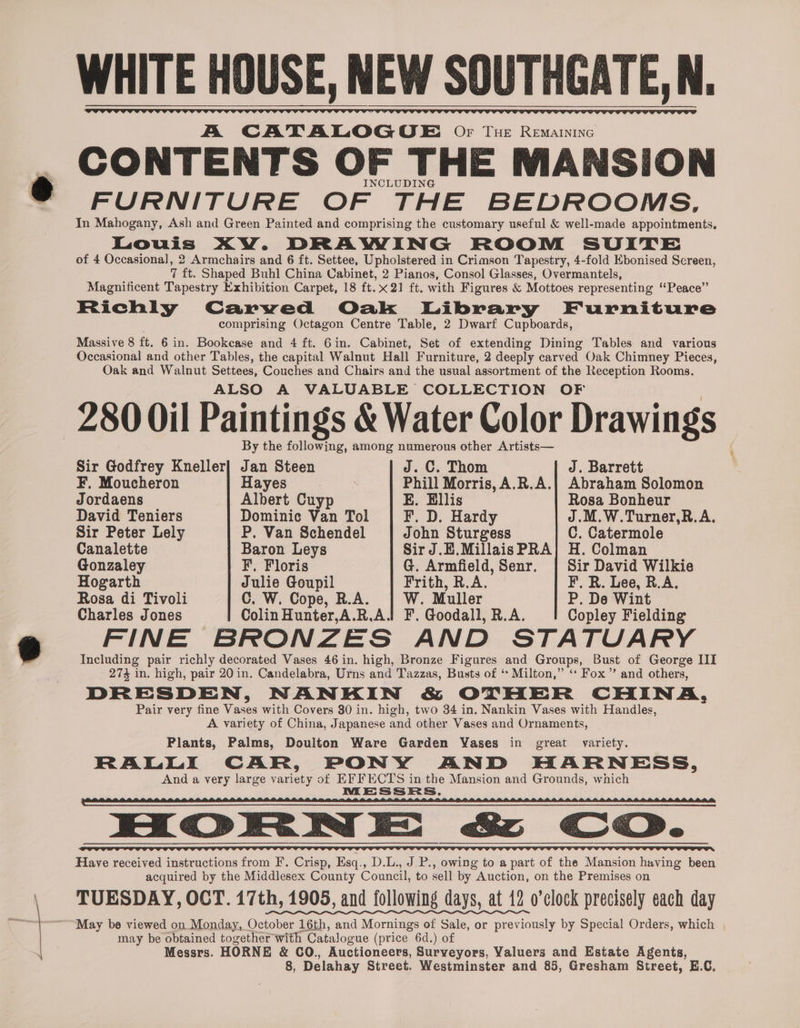 A CATALOGOE. Of Tue Remainine CONTENTS OF THE MANSION INCLUDING > a * ae =. In Mahogany, Ash and Green Painted and comprising the customary useful &amp; well-made appointments, Louis XW. DRAWING ROOM SUITE of 4 Occasional, 2 Armchairs and 6 ft. Settee, Upholstered in Crimson Tapestry, 4-fold Ebonised Screen, 7 ft. Shaped Buhl China Cabinet, 2 Pianos, Consol Glasses, Overmantels, Magnificent Tapestry Exhibition Carpet, 18 ft.x2] ft. with Figures &amp; Mottoes representing “Peace” Richly Carwed Oak Library Furniture comprising Octagon Centre Table, 2 Dwarf Cupboards, Massive 8 ft. 6 in. Bookcase and 4 ft. 6 in. Cabinet, Set of extending Dining Tables and various Occasional and other Tables, the capital Walnut Hall Furniture, 2 deeply carved Oak Chimney Pieces, Oak and Walnut Settees, Couches and Chairs and the usual assortment of the Reception Rooms. ALSO A VALUABLE COLLECTION OF 280 Oil Paintings &amp; Water Color Drawings By the following, among numerous other Artists— Sir Godfrey Kneller] Jan Steen J. C. Thom J. Barrett F, Moucheron Hayes | | Phill Morris, A.R.A.| Abraham Solomon Jordaens Albert Cuyp E. Ellis Rosa Bonheur David Teniers Dominic Van Tol F, D. Hardy J.M.W.Turner,R.A. Sir Peter Lely P, Van Schendel John Sturgess C. Catermole Canalette Baron Leys Sir J.E.MillaisPRA] H. Colman Gonzaley F, Floris G. Armfield, Senr, | Sir David Wilkie Hogarth Julie Goupil Frith, R.A. F. R. Lee, R.A. Rosa di Tivoli C. W. Cope, R.A. W. Muller P. De Wint Charles Jones Colin Hunter,A.R,A.i F. Goodall, R.A. Copley Fielding FINE BRONZES AND STATUARY Including pair richly decorated Vases 46 in. high, Bronze Figures and Groups, Bust of George III 27% in, high, pair 20 in. Candelabra, Urns and Tazzas, Busts of ‘* Milton,” ‘‘ Fox” and others, DRESDEN, NANKIN &amp; OTHER CHINA, Pair very fine Vases with Covers 30 in. high, two 34 in. Nankin Vases with Handles, A variety of China, Japanese and other Vases and Ornaments, Plants, Palms, Doulton Ware Garden Vases in great variety. RALLI CAR, PONY AND HARNESS, And a very large variety of EFFECTS in the Mansion and Grounds, which MORN Ec Co. Have received instructions from F. Crisp, Esq., D.L., J.P., owing to a part of the Mansion having been acquired by the Middlesex County Council, to sell by Auction, on the Premises on TUESDAY, OCT. 17th, 1905, and following days, at 12 o’clock precisely each day May be viewed on Monday, October 16th, and Mornings of Sale, or previously by Special Orders, which may be obtained together with Catalogue (price 6d.) of Messrs. HORNE &amp; CO., Auctioneers, Surveyors, Valuers and Estate Agents, 8, Delahay Street. Westminster and 85, Gresham Street, E.C.
