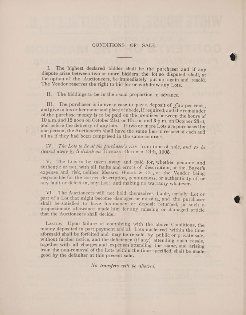 CONDITIONS OF SALE. I. The highest declared bidder shali be the purchaser and if any dispute arise between two or more bidders, the lot so disputed shall, at the option of the Auctioneers, be immediately put up again and resold. The Vendor reserves the right to bid for or withdraw any Lots. II. The biddings to be in the usual proportion in advance. III. The purchaser is in every case to pay a deposit of #20 per cent., and give in his or her name and place of abode, if required, and the remainder of the purchase money is to be paid on the premises between the hours of 10 a.m.and 12 noon on October 21st, or 10 a.m. and 3 p.m. on October 23rd, and before the delivery of any lots. If two or more Lots are purchased by one person, the Auctioneers shall have the same lien in respect of each and all as if they had been comprised in the same contract, IV. The Lots to lie at the purchaser's risk from time of sale, and to be cleared away by 5 o'clock on TuEsDAY, OcToBeR 24th, 1905. V. The Lots to be taken away and paid for, whether genuine and authentic or not, with all faults and errors of description, at the Buyer’s expense and risk, neither Messrs. Horne &amp; Co., or the Vendor being responsible for the correct description, genuineness, or authenticity of, or any fault or defect in, any Lot ; and making no warranty whatever. VI. The Auctioneers will not hold themselves liable, for aity Lot or part of a Lot that might become damaged or missing, and the purchaser shall be satisfied to have his money or deposit returned, or such a proportionate allowance made him for any missing or damaged article that the Auctioneers shall decide. Lastty. Upon failure of complying with the above Conditions, the money deposited in part payment and all Lots uncleared within the time aforesaid shall be forfeited and may be re-sold by public or private sale, without further notice, and the deficiency (if any) attending such resale, together with all charges and expenses attending the same, and arising from the non-removal of the Lots within the time specified, shall be made good by the defaulter at this present sale. No transfers will be allowed.