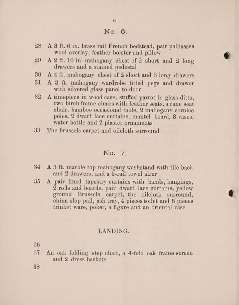 28 29 30 ol 32 33 34 35 36 37 38 6 No. 6. A 3 ft. 6 in. brass rail French bedstead, pair palliasses wool overlay, feather bolster and pillow A 2 ft. 10 in. mahogany chest of 2 short and 2 long drawers and a stained pedestal A 4 ft. mahogany chest of 2 short and 3 long drawers A 3 ft. mahogany wardrobe fitted pegs and drawer with silvered glass panel to door A timepiece in wood case, stuffed parrot in glass ditto, two birch frame chairs with leather seats, a cane seat chair, bamboo occasional table, 2 mahogany cornice poles, 2 dwarf lace curtains, mantel board, 3 vases, water bottle and 2 plaster ornaments The brussels carpet and oilcloth surround No. 7, A 3 ft. marble top mahogany washstand with tile back and 2 drawers, and a 5-rail towel airer A pair lined tapestry curtains with bands, hangings, 2 rods and boards, pair dwarf lace curtains, yellow sround Brussels carpet, the oilcloth surround, china slop pail, ash tray, 4 pieces toilet and 6 pieces trinket ware, poker, a figure and an oriental vase LANDING. An oak folding step chair, a 4-fold oak frame screen
