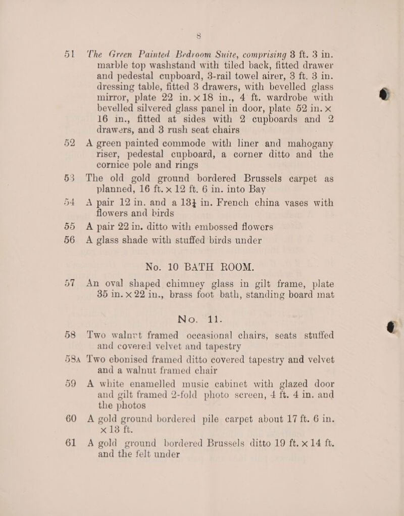 58 The Green Painted Bedroom Suite, comprising 8 ft. 3 in. marble top washstand with tiled back, fitted drawer and pedestal cupboard, 3-rail towel airer, 3 ft. 3 in. dressing table, fitted 3 drawers, with bevelled glass mirror, plate 22 in.x18 in., 4 ft. wardrobe with bevelled silvered glass panel in door, plate 52 in. x 16 in., fitted at sides with 2 cupboards and 2 drawers, and 3 rush seat chairs A green painted commode with liner and mahogany riser, pedestal cupboard, a corner ditto and the cornice pole and rings The old gold ground bordered Brussels carpet as planned, 16 ft. x 12 ft. 6 in. into Bay A pair 12 in. and a 138} in. French china vases with flowers and birds A pair 22 in. ditto with embossed flowers A glass shade with stuffed birds under No. 10 BATH ROOM. An oval shaped chimney glass in gilt frame, plate 35 in. xX 22 in., brass foot bath, standing board mat IN| GO. vate: Two walnvt framed occasional chairs, seats stuffed and covered velvet and tapestry and a walnut framed chair and gilt framed 2-fold photo screen, 4 ft. 4 im. and the photos 61 x13 ft. A gold ground bordered Brussels ditto 19 ft. x14 ft. and the felt under