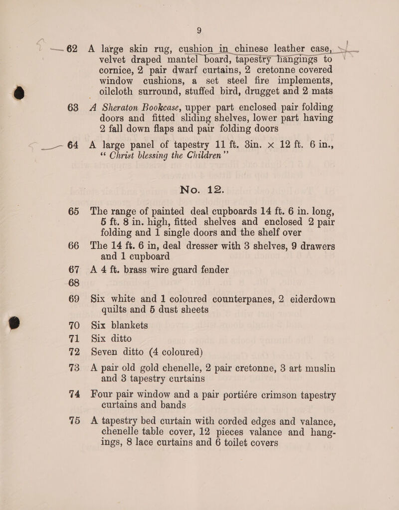— 62 65 66 67 68 69 70 Tl 72 13 74 45 9 velvet draped mantel board, tapestty hangings to cornice, 2 pair dwarf curtains, 2 cretonne covered window cushions, a set steel fire implements, - oileloth surround, stuffed bird, drugget and 2 mats A Sheraton Bookcase, upper part enclosed pair folding doors and fitted sliding shelves, lower part having 2, fall down flaps and pair folding doors A large panel of tapestry 11 ft. 3in. x 12 ft. 6in., ‘© Christ blessing the Children” No. 12. The range of painted deal cupboards 14 ft. 6 in. long, 5 ft. 8 in. high, fitted shelves and enclosed 2 pair folding and 1 single doors and the shelf over The 14 ft. 6 in, deal dresser with 3 shelves, 9 drawers and 1 cupboard A 4 ft. brass wire guard fender Six white and 1 coloured counterpanes, 2 eiderdown quilts and 5 dust sheets Six blankets Six ditto Seven ditto (4 coloured) A pair old gold chenelle, 2 pair cretonne, 3 art muslin and 3 tapestry curtains Four pair window and a pair portiére crimson tapestry curtains and bands A tapestry bed curtain with corded edges and valance, chenelle table cover, 12 pieces valance and hang-