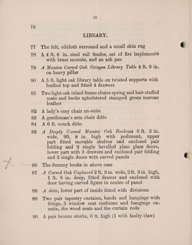 16 LIBRARY. The felt, oilcloth surround and a small skin rug A 4 ft. 6 in. steel rail fender, set of fire implements with brass mounts, and an ash pan A Massive Carved Oak Octagon Library Table 4 ft. 9 in. on heavy pillar A 5 ft. light oak library table on twisted supports with leather top and fitted 4 drawers Two light oak inlaid frame chairs spring and hair stuffed seats and backs upholstered stamped green marone leather A lady’s easy chair en-suite A gentleman’s arm chair ditto A 6 ft. couch ditto A Deeply Garved Massive Oak Bookcase 8 ft. 5 in. wide, 9ft. 8 in. high with pediment, upper part fitted movable shelves and enclosed pair folding and 2 single bevelled plate glass doors, lower part with 8 drawers and enclosed pair folding and 2 single doors with carved panels The dummy books in above case A Carved Oak Cupboard 2 ft. 9 in. wide, 2 ft. 8in. high, 1 ft. 8 in. deep, fitted drawer and enclosed with door having carved figure in centre of panel A ditto, lower part of inside fitted with divisions Two pair tapestry curtains, bands and hangings with fringe, 8 window seat cushions and hangings en- suite, the wood seats and the curtain rods A pair bronze storks, 6 tt. high (1 with faulty claw) ~