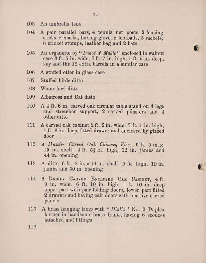 103 104 105 106 107 108 109 110 111 112 113 114 115 116 12 An umbrella tent A pair parallel bars, 4 tennis net posts, 2 fencing sticks, 2 masks, boxing glove, 2 footballs, 5 rackets, 6 cricket stumps, leather bag and 2 bats An organette by “‘ Imhof &amp; Mukle”’ enclosed in walnut case 3 ft. 5 in. wide, 3 ft. 7 in. high, 1 ft. 9 in. deep, key and the 12 extra barrels in a similar case A stuffed otter in glass case Stuffed birds ditto Water fowl! ditto Albatross and Bat ditto A 4 ft. 6 in. carved oak circular table stand on 4 legs and stretcher support, 2 carved pilasters and 4 other ditto A carved oak cabinet 2 ft. 6 in. wide, 3 ft. 1 in. high, 1 ft. 6in. deep, fitted drawer and enclosed by glazed door A Massive Carved Oak Chimney Piece, 6 ft. 5 in. x 15 in. shelf, 4 ft. 53 in. high, 12 in. jambs and 44 in. opening A ditto 6 ft. 8in.x14in. shelf, 5 ft. high, 10 in. jambs and 50 in. opening A Ricuty Carvep Enciosep Oak Casinet, 4 ft. 9 in. wide, 6 ft. 10 in. high, 1 ft. 10 in. deep upper part with pair folding doors, lower part fitted 2 drawers and having pair doors with massive carved panels A brass hanging lamp with ‘“ Hink’s” No. 2 Duplex burner in handsome brass frame, having 6 sconces attached and fittings