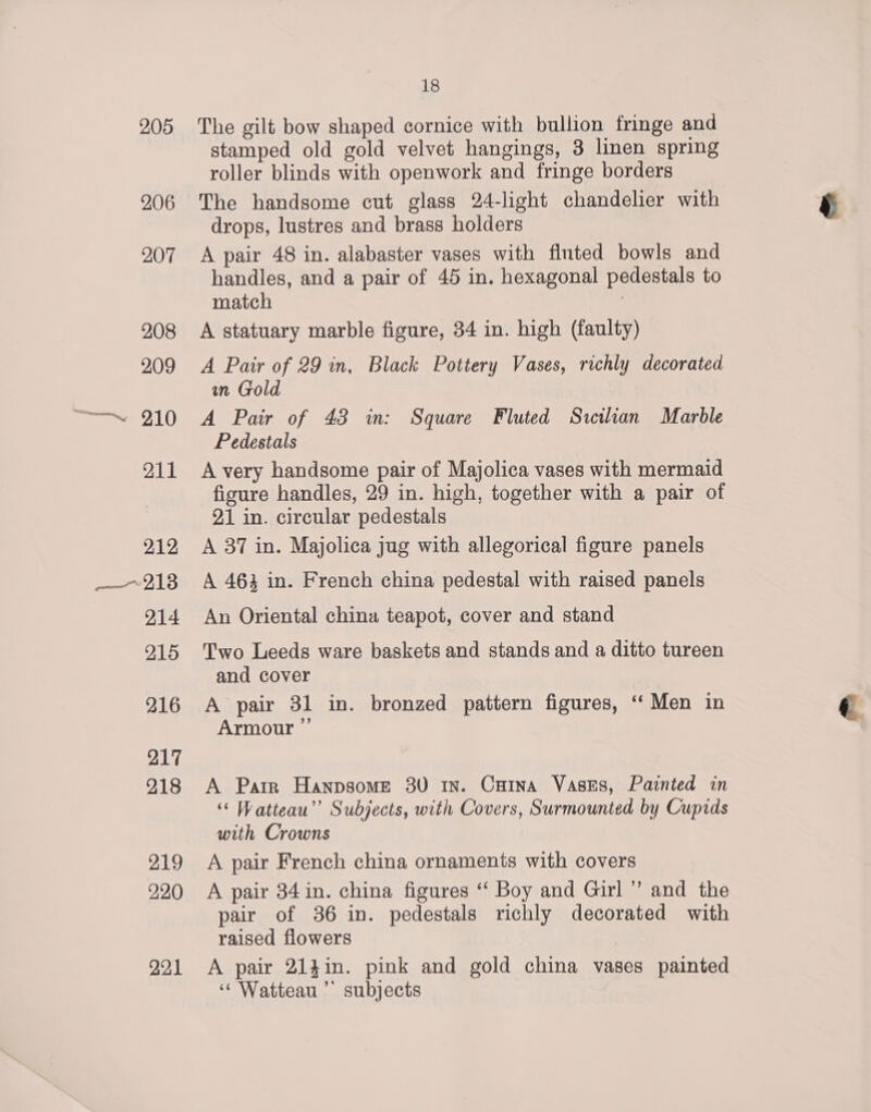 205 206 207 208 209 ——~. 210 211 212 —~213 214 215 216 217 218 219 220 22.1 18 The gilt bow shaped cornice with bullion fringe and stamped old gold velvet hangings, 3 linen spring roller blinds with openwork and fringe borders The handsome cut glass 24-light chandelier with drops, lustres and brass holders A pair 48 in. alabaster vases with fluted bowls and handles, and a pair of 45 in. hexagonal pedestals to match ? A statuary marble figure, 34 in. high (faulty) A Pair of 29 in, Black Pottery Vases, richly decorated in Gold A Pair of 48 in: Square Fluted Sicilian Marble Pedestals A very handsome pair of Majolica vases with mermaid figure handles, 29 in. high, together with a pair of 21 in. circular pedestals A 87 in. Majolica jug with allegorical figure panels A 463 in. French china pedestal with raised panels An Oriental china teapot, cover and stand Two Leeds ware baskets and stands and a ditto tureen and cover A pair 31 in. bronzed pattern figures, ‘“‘ Men in Armour ” A Parr Hanpsome 80 1n. Caina Vases, Painted in ‘““ Watteau”’ Subjects, with Covers, Surmounted by Cupids with Crowns A pair French china ornaments with covers A pair 34 in. china figures “‘ Boy and Girl ” and the pair of 36 in. pedestals richly decorated with raised flowers A pair 214in. pink and gold china vases painted ‘“ Watteau ” subjects