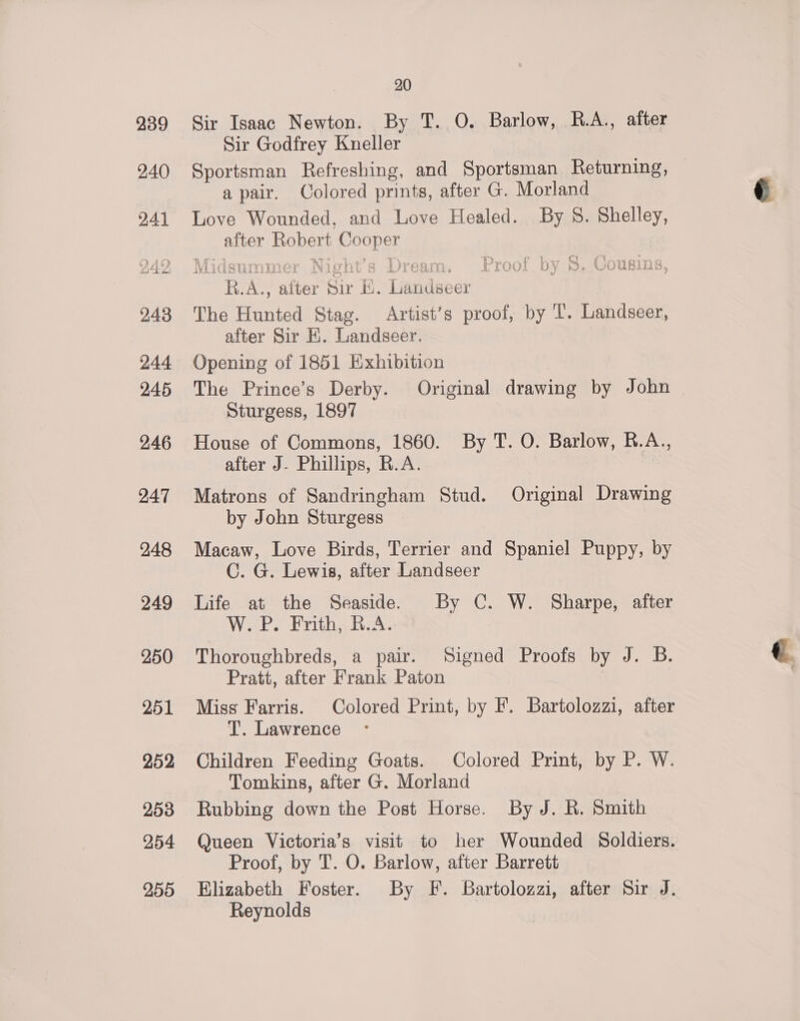 Sir Isaac Newton. By T. O. Barlow, R.A., after Sir Godfrey Kneller Sportsman Refreshing, and Sportsman Returning, a pair. Colored prints, after G. Morland Love Wounded, and Love Healed. By S. Shelley, after Robert Cooper R.A., alter Sir E. Landseer The Hunted Stag. Artist’s proof, by T’. Landseer, after Sir HK. Landseer. Opening of 1851 Exhibition The Prince’s Derby. Original drawing by John Sturgess, 1897 House of Commons, 1860. By T. O. Barlow, R.A., after J- Phillips, R.A. Matrons of Sandringham Stud. Original Drawing by John Sturgess Macaw, Love Birds, Terrier and Spaniel Puppy, by C. G. Lewis, after Landseer Life at the Seaside. By C. W. Sharpe, after W. P. Frith, R.A. Thoroughbreds, a pair. Signed Proofs by J. B. Pratt, after Frank Paton Miss Farris. Colored Print, by F. Bartolozzi, after T. Lawrence Children Feeding Goats. Colored Print, by P. W. Tomkins, after G. Morland Rubbing down the Post Horse. By J. R. Smith Queen Victoria’s visit to her Wounded Soldiers. Proof, by T. O. Barlow, after Barrett Elizabeth Foster. By F. Bartolozzi, after Sir J. Reynolds