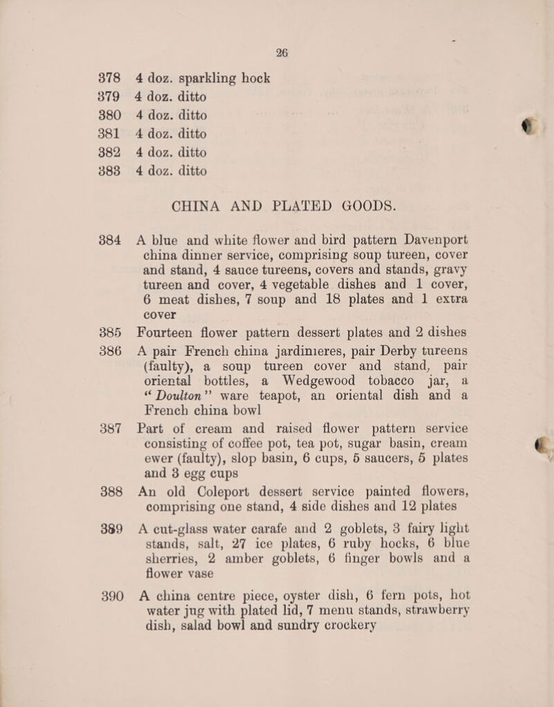 318 319 380 381 382 383 384 385 086 387 388 389 390 26 4 doz. sparkling hock 4 doz. ditto 4 doz. ditto 4 doz. ditto 4 doz. ditto 4 doz. ditto CHINA AND PLATED GOODS. A blue and white flower and bird pattern Davenport china dinner service, comprising soup tureen, cover and stand, 4 sauce tureens, covers and stands, gravy tureen and cover, 4 vegetable dishes and 1 cover, 6 meat dishes, 7 soup and 18 plates and 1 extra cover Fourteen flower pattern dessert plates and 2 dishes A pair French china jardinieres, pair Derby tureens (faulty), a soup tureen cover and stand, pair oriental bottles, a Wedgewood tobacco jar, a ‘“‘ Doulton’’ ware teapot, an oriental dish and a French china bowl Part of cream and raised flower pattern service consisting of coffee pot, tea pot, sugar basin, cream ewer (faulty), slop basin, 6 cups, 5 saucers, 5 plates and 3 egg cups An old Coleport dessert service painted flowers, comprising one stand, 4 side dishes and 12 plates A cut-glass water carafe and 2 goblets, 3 fairy light stands, salt, 27 ice plates, 6 ruby hocks, 6 blue sherries, 2 amber goblets, 6 finger bowls and a flower vase A china centre piece, oyster dish, 6 fern pots, hot water jug with plated lid, 7 menu stands, strawberry dish, salad bow! and sundry crockery