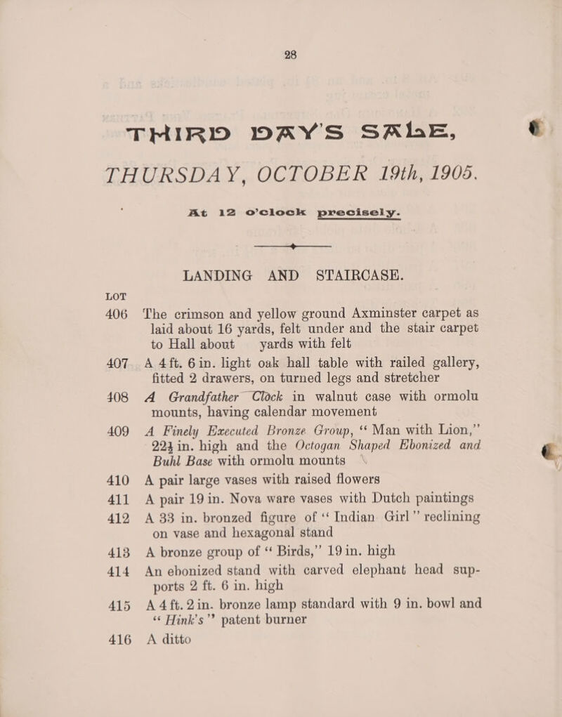 LOT 406 Mt 12 o’ciock precisely. | LANDING AND STAIRCASE. The crimson and yellow ground Axminster carpet as laid about 16 yards, felt under and the stair carpet to Hall about yards with felt A 4 ft. 6in. light oak hall table with railed gallery, fitted 2 drawers, on turned legs and stretcher A Grandfather Clock in walnut case with ormolu mounts, having calendar movement A Finely Executed Bronze Group, “ Man with Lion,” 924 in. high and the Octogan Shaped EKbonized and Buhl Base with ormolu mounts A pair large vases with raised flowers A pair 19 in. Nova ware vases with Dutch paintings A 33 in. bronzed figure of ‘‘ Indian Girl” reclining on vase and hexagonal stand A bronze group of “ Birds,’”’ 19 in. high An ebonized stand with carved elephant head sup- ports 2 ft. 6 in. high A 4ft.2in. bronze lamp standard with 9 in. bowl and ‘¢ Hink’s’”’ patent burner A ditto