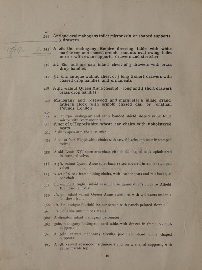 347 348 Antique oval mahogany toilet mirror 22in. on shaped supports, _ 3 drawers A 2ft. 8in. mahogany Empire dressing table with white marble top and chased ormolu mounts oval swing toilet mirror with swan supports, drawers and stretcher 2ft. 8in. antique oak inlaid chest of 3 drawers with brass drop handles 3ft. 6in. antique walnut chest of 3 long 2 short drawers with chased drop handles and ornaments A aft. walnut Queen Anne chest of .3 long and 4 short drawers brass drop handles - Mahogany and rosewood and marqueterie inlaid grand- fathers clock with ormolu chased dial by Jonathan Pounds, London An antique mahogany and satin banded shield shaped swing toilet mirror with ivory mounts A set of 3 Heppelwhite wheat ear chairs with upholstered seats A ditto open arm chair en suite A set of four Hepplewhite chairs with carved backs and seats in stamped velvet A old Louis XVI open arm chair with shield shaped back upholstered in stamped velvet A 5ft. walnut Queen Anne splat back settee covered in amber stamped velvet = A set of 6 oak frame dining chairs, with leather seats and rail backs, at per chair 6ft. 6in. Old English inlaid marqueterie grandfather’s clock by Atfield Brentford, gilt dial 2ft. gin. inlaid walnut Queen Anne escritoire, with 4 drawers under a fall down front 4ft. 6in. antique fourfold leather screen with panels painted flowers Pair of 18in. antique oak stools A Sheraton inlaid mahogany barometer 30in. mahogany folding top card table, with drawer in frame, on club supports A 30in. carved mahogany circular jardiniere stand on 3 shaped supports A 3ft. carved rosewood jardiniere stand on 4 shaped supports, with rouge marble top